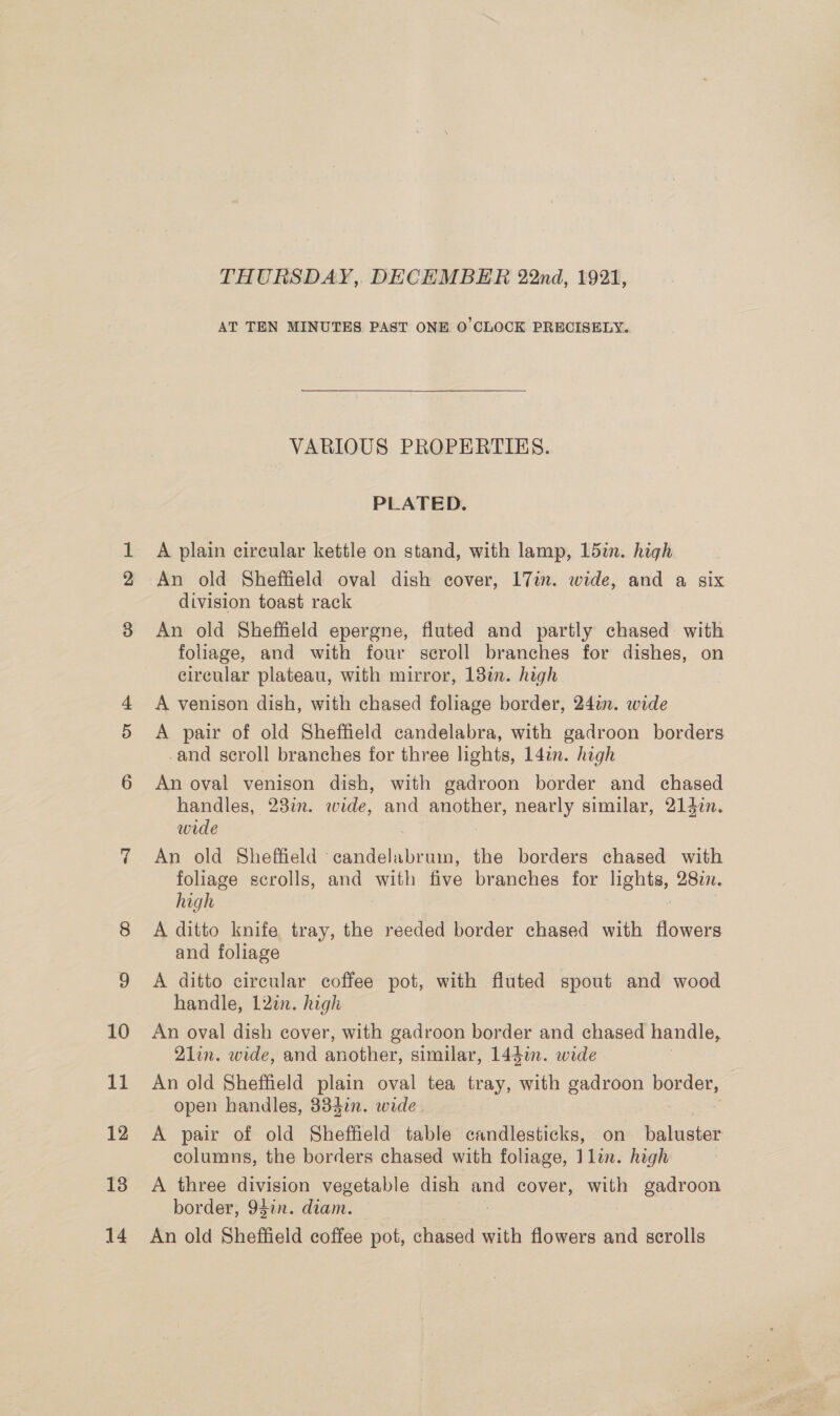 THURSDAY, DECEMBER 22nd, 1921, AT TEN MINUTES PAST ONE 0 CLOCK PRECISELY. VARIOUS PROPERTIES. PLATED. A plain circular kettle on stand, with lamp, 15in. high An old Sheffield oval dish cover, 17in. wide, and a six division toast rack An old Sheffield epergne, fluted and partly chased with foliage, and with four scroll branches for dishes, on circular plateau, with mirror, 13%. high A venison dish, with chased foliage border, 24in. wide A pair of old Sheffield candelabra, with gadroon borders -and scroll branches for three lights, 14in. high An oval venison dish, with gadroon border and chased handles, 238i. wide, and another, nearly similar, 2147n. wide An old Sheffield candelabrum, the borders chased with foliage scrolls, and with five branches for lights, 2877. high A ditto knife tray, the reeded border chased with flowers and foliage A ditto circular coffee pot, with fluted spout and wood handle, 12in. high An oval dish cover, with gadroon border and chased handle, 2lin. wide, and another, similar, 144in. wide An old Sheffield plain oval tea tray, with gadroon border, open handles, 334in. wide | A pair of old Sheffield table candlesticks, on baluster columns, the borders chased with foliage, Jlin. high A three division vegetable dish ae cover, with gadroon border, 94in. diam. An old Sheffield coffee pot, chased with flowers and scrolls