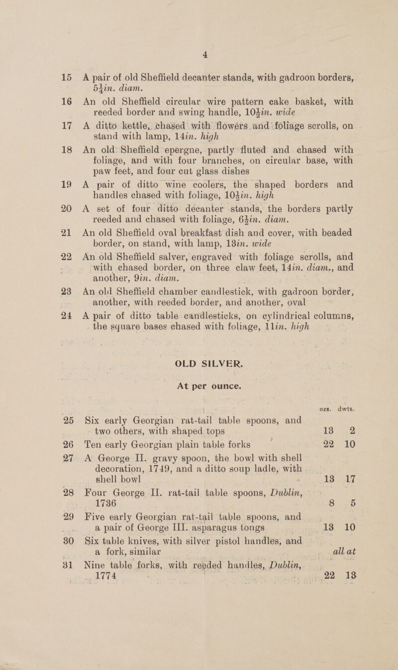 15 16 17 18 19 20 21 22 23 24 e A pair of old Sheffield decanter stands, with gadroon borders, 5Ain. diam. An old Sheffield circular wire pattern cake basket, with reeded border and swing handle, 104m. wide A ditto kettle, chased with flowérs and foliage scrolls, on | stand with lamp, 14in. high An old: Sheffield: epergne, partly fluted and chased with foliage, and with four branches, on circular base, with paw feet, and four cut glass dishes A pair of ditto wine coolers, the shaped borders and handles chased with foliage, 10din. high A set of four ditto: decanter stands, the borders partly reeded and chased with foliage, 64in. diam. An old Sheffield oval breakfast dish and cover, with beaded border, on stand, with lamp, 13in. wide An old Sheffield salver, engraved with foliage scrolls, and with chased border, on three claw feet, 14in. diam., and another, Qin. diam. another, with reeded border, and another, oval A pair of ditto table candlesticks, on cylindrical columns, . the square bases chased with foliage, llin. high OLD SILVER. At per ounce. ; CYA; dwts Six early Georgian rat-tail table spoons, and - two others, with shaped tops | £3 53 Ten early Georgian plain table forks 22 10 A George II. gravy spoon, the bowl with shell decoration, 1749, and a ditto soup ladle, with shell bowl 218 Ad Four George II. rat-tail table spoons, Dublin, ave : 1736 B50 Five early Georgian rat-tail table spoons, and | a pair of George III. asparagus tongs eae. 10 Six table knives, with silver pistol handles, and es a fork, similar _ allat Nine table forks, with reeded handles, Dublin, oo 174 obi | cay midi gedee 18
