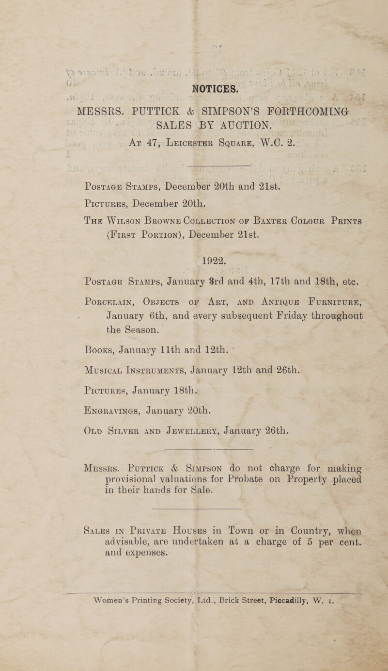 ‘NOTICES. MBSSRS. PUTTICK &amp; SIMPSON’S FORTHCOMING iid SALES BY AUCTION. : Ar 47, Leicester SquareE, W.C. 2. PostaGE Sramps, December 20th and 21st. Pictures, December 20th. THe Wiison Browne Connection oF Baxter Contour Prints (First Portion), December 21st. 1922. Postage Stamps, January 3rd and 4th, 17th and 18th, ete. PorckuaIn, Ossects oF ART, AND ANTIQUE FURNITURE, January 6th, and every subsequent Friday throughout the Season. Books, January 11th and 12th. - Mustcau Instruments, January 12th and 26th. Prioturss, January 18th. Eneravines, January 20th. OLv SILVER AND JEWELLERY, January 26th.  Messrs. Purrick &amp; Srupson do not charge for making provisional valuations for Probate on Property placed in their hands for Sale.  Sates in Private Houses in Town or in Country, when advisable, are undertaken at a charge of 5 per cent. and expenses.   Women’s Printing Society, Ltd., Brick Street, Piccadilly, W. 1. 