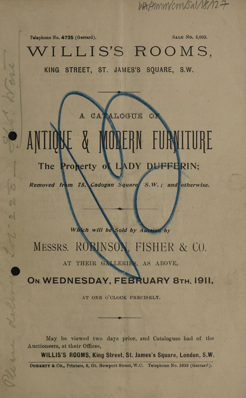 WweAimnvom Sal AC Telephone No. 4725 (Gerrard). SALE No. 5,002. WPETsS’s mMOOMS, KING STREET, ST. JAMES’S SQUARE, 8.W.        A. CA of A LOGUE OF The eX, he DY mn      Cadogan Squarey S.W.; andfotherwise. Sold by At io ‘by FISHER &amp; CO. AS ABOVE, . MEssks. AT THEIR G R On WEDNESDAY, FEBRUARY 87h. IQII, AT’ ONE O’CLOCK PRECISELY. May be viewed two days prior, and pivalesuce had of the Auctioneers, at their Offices, WILLIS’S ROOMS, King Street, St. James’s Square, Cannan S.W. DoHERTY &amp; Co., Printers, 6, Gt. Newport Street, W.C. Telephone No. 3639 (Gerrard). TO