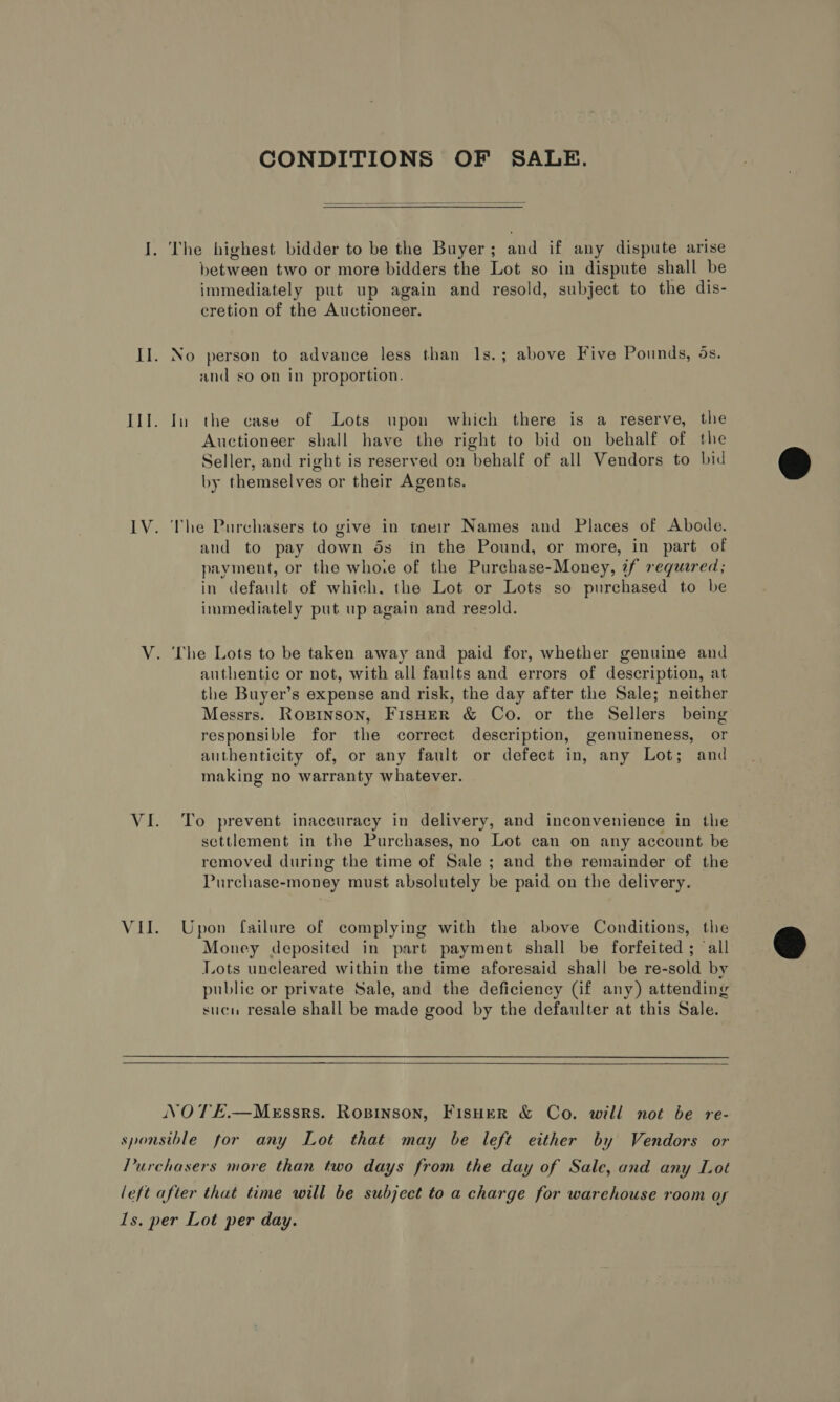 CONDITIONS OF SALE.  between two or more bidders the Lot so in dispute shall be immediately put up again and resold, subject to the dis- cretion of the Auctioneer. No person to advance less than 1s.; above Five Pounds, os. and so on in proportion. In the case of Lots upon which there is a reserve, the Auctioneer shall have the right to bid on behalf of the Seller, and right is reserved on behalf of all Vendors to bid by themselves or their Agents. and to pay down ds in the Pound, or more, in part of payment, or the whore of the Purchase-Money, if required; in default of which. the Lot or Lots so purchased to be immediately put up again and resold. ‘The Lots to be taken away and paid for, whether genuine and authentic or not, with all faults and errors of description, at the Buyer’s expense and risk, the day after the Sale; neither Messrs. Rozinson, FisHeER &amp; Co. or the Sellers being responsible for the correct description, genuineness, or authenticity of, or any fault or defect in, any Lot; and making no warranty whatever. To prevent inaccuracy in delivery, and inconvenience in the settlement in the Purchases, no Lot can on any account be removed during the time of Sale ; and the remainder of the Purchase-money must absolutely be paid on the delivery. Upon failure of complying with the above Conditions, the Money deposited in part payment shall be forfeited ; ‘all Lots uncleared within the time aforesaid shall be re-sold by public or private Sale, and the deficiency (if any) attending sucu resale shall be made good by the defaulter at this Sale.   