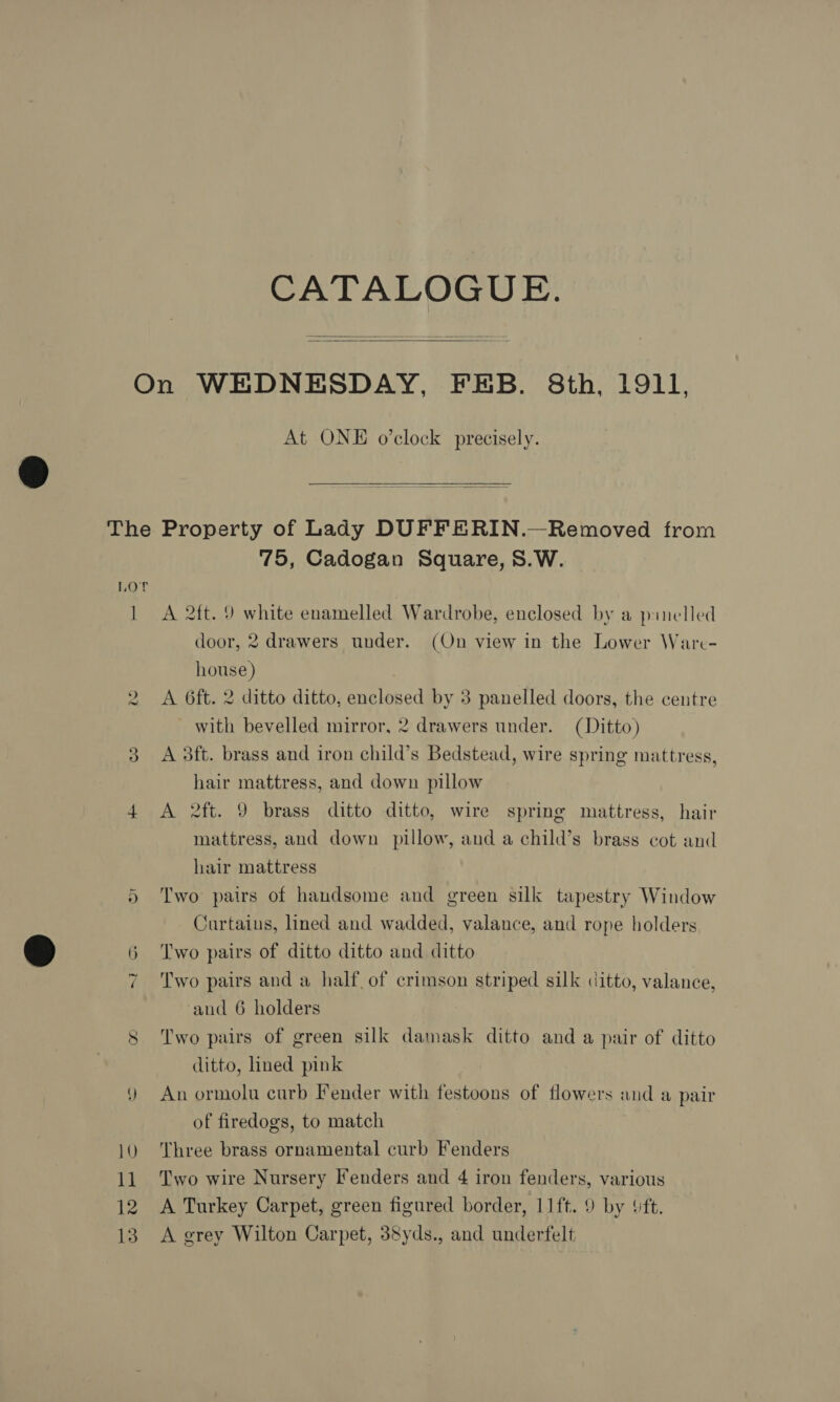 CATALOGUE.  At ONE o’clock precisely.  Lor 1 wo 75, Cadogan Square, S.W. A 2ft. 9 white enamelled Wardrobe, enclosed by a p:inelled door, 2 drawers under. (On view in the Lower Ware- house) A 6ft. 2 ditto ditto, enclosed by 3 panelled doors, the centre with bevelled mirror, 2 drawers under. (Ditto) A 3ft. brass and iron child’s Bedstead, wire spring mattress, hair mattress, and down pillow A 2ft. 9 brass ditto ditto, wire spring mattress, hair mattress, and down pillow, and a child’s brass cot and hair mattress Two pairs of handsome and green silk tapestry Window Curtains, lined and wadded, valance, and rope holders Two pairs of ditto ditto and ditto Two pairs and a half of crimson striped silk ditto, valance, ‘and 6 holders Two pairs of green silk damask ditto and a pair of ditto ditto, lined pink An ormolu curb Fender with festoons of flowers and a pair of firedogs, to match Three brass ornamental curb Fenders Two wire Nursery Fenders and 4 iron fenders, various A Turkey Carpet, green figured border, 11ft. 9 by ‘ft. A grey Wilton Carpet, 38yds., and underfelt