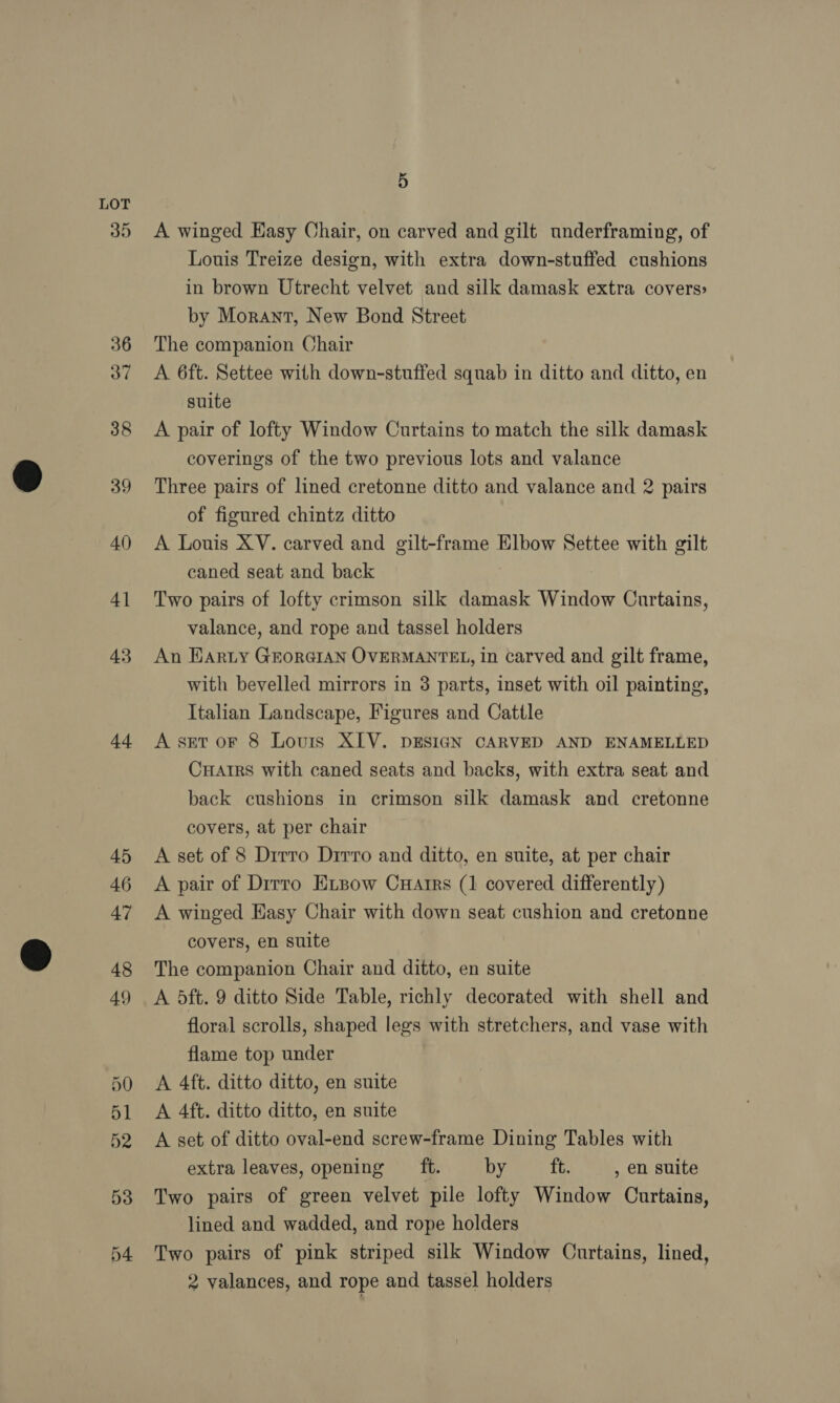 35 ad 5 A winged Easy Chair, on carved and gilt underframing, of Louis Treize design, with extra down-stuffed cushions in brown Utrecht velvet and silk damask extra covers» by Morant, New Bond Street The companion Chair A 6ft. Settee with down-stuffed squab in ditto and ditto, en suite A pair of lofty Window Curtains to match the silk damask coverings of the two previous lots and valance Three pairs of lined cretonne ditto and valance and 2 pairs of figured chintz ditto A Louis XV. carved and gilt-frame Elbow Settee with gilt caned seat and back Two pairs of lofty crimson silk damask Window Curtains, valance, and rope and tassel holders An EARLY GEORGIAN OVERMANTEL, in carved and gilt frame, with bevelled mirrors in 3 parts, inset with oil painting, Italian Landscape, Figures and Cattle A set oF 8 Louis XIV. DESIGN CARVED AND ENAMELLED CuHatrs with caned seats and backs, with extra seat and back cushions in crimson silk damask and cretonne covers, at per chair A set of 8 Drrro Dirro and ditto, en suite, at per chair A pair of Dirro Exsow Cuarrs (1 covered differently) A winged Easy Chair with down seat cushion and cretonne covers, en suite The companion Chair and ditto, en suite A 5ft. 9 ditto Side Table, richly decorated with shell and floral scrolls, shaped legs with stretchers, and vase with flame top under A 4ft. ditto ditto, en suite A 4ft. ditto ditto, en suite A set of ditto oval-end screw-frame Dining Tables with extra leaves, opening _ft. by ft. , 6n suite Two pairs of green velvet pile lofty Window Curtains, lined and wadded, and rope holders Two pairs of pink striped silk Window Curtains, lined, 2 valances, and rope and tassel holders