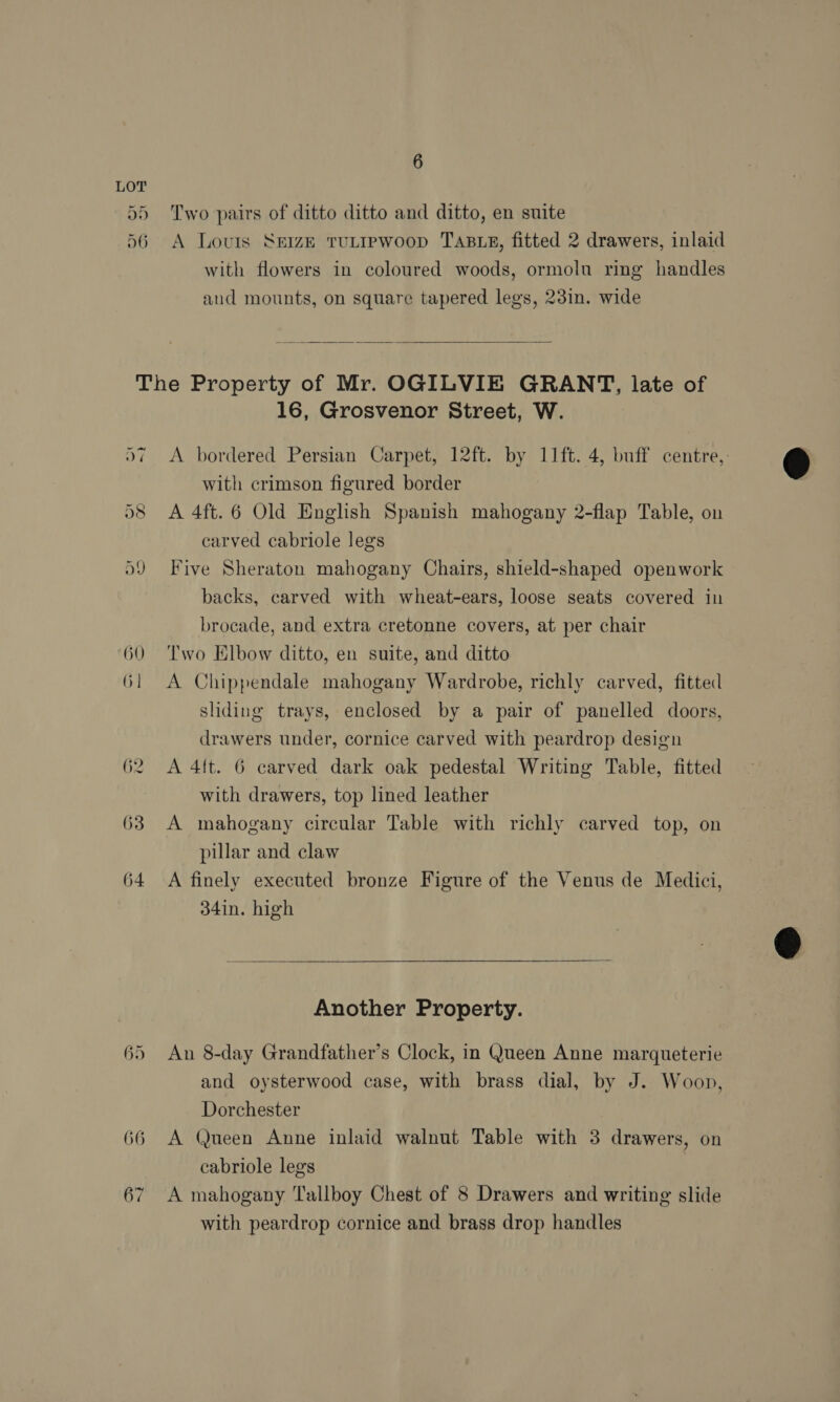 Two pairs of ditto ditto and ditto, en suite A Louis Seize tuLtrewoop TABLE, fitted 2 drawers, inlaid with flowers in coloured woods, ormoln ring handles and mounts, on square tapered legs, 23in. wide  65 66 16, Grosvenor Street, W. A bordered Persian Carpet, 12ft. by 11ft. 4, buff centre, with crimson figured border A 4ft. 6 Old English Spanish mahogany 2-flap Table, on carved cabriole legs Five Sheraton mahogany Chairs, shield-shaped openwork backs, carved with wheat-ears, loose seats covered in brocade, and extra cretonne covers, at per chair Two Elbow ditto, en suite, and ditto A Chippendale mahogany Wardrobe, richly carved, fitted sliding trays, enclosed by a pair of panelled doors, drawers under, cornice carved with peardrop design A 4{t. 6 carved dark oak pedestal Writing Table, fitted with drawers, top lined leather A mahogany circular Table with richly carved top, on pillar and claw A finely executed bronze Figure of the Venus de Medici, 34in. high Another Property. An 8-day Grandfather’s Clock, in Queen Anne marqueterie and oysterwood case, with brass dial, by J. Woon, Dorchester A Queen Anne inlaid walnut Table with 3 drawers, on cabriole legs A mahogany Tallboy Chest of 8 Drawers and writing slide with peardrop cornice and brass drop handles