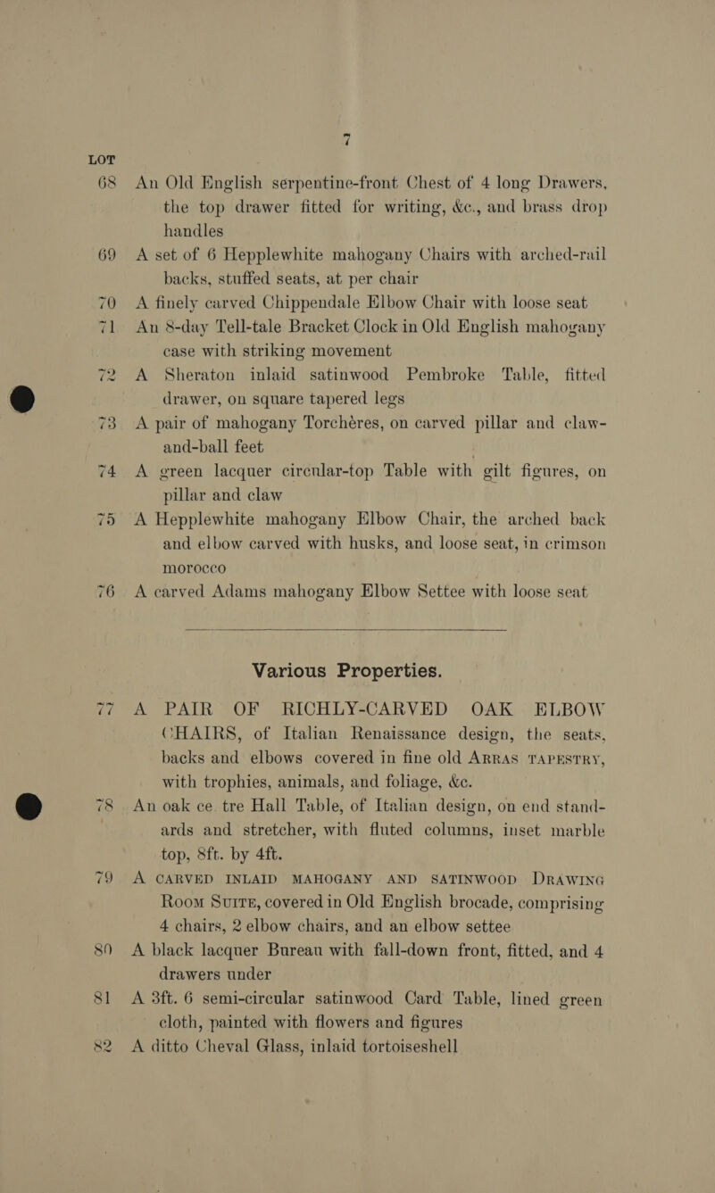 ~~) ~~) So] ‘ An Old English serpentine-front Chest of 4 long Drawers, the top drawer fitted for writing, &amp;c., and brass drop handles A set of 6 Hepplewhite mahogany Chairs with arched-rail backs, stuffed seats, at per chair A finely carved Chippendale Elbow Chair with loose seat An 8-day Tell-tale Bracket Clock in Old English mahogany case with striking movement A Sheraton inlaid satinwood Pembroke Table, fitted drawer, on square tapered legs A pair of mahogany Torchéres, on carved pillar and claw- and-ball feet 2 A green lacquer circnlar-top Table with gilt figures, on pillar and claw A Hepplewhite mahogany Elbow Chair, the arched back and elbow carved with husks, and loose seat, in crimson morocco , A carved Adams mahogany Elbow Settee with loose seat  Various Properties. A PAIR OF RICHLY-CARVED OAK ELBOW CHAIRS, of Italian Renaissance design, the seats, backs and elbows covered in fine old ARRAS TAPESTRY, with trophies, animals, and foliage, cc. An oak ce. tre Hall Table, of Italian design, on end stand- ards and stretcher, with fluted columns, inset marble top, 8ft. by 4ft. A CARVED INLAID MAHOGANY AND SATINWOOD DRAWING Room Suite, covered in Old English brocade, comprising 4 chairs, 2 elbow chairs, and an elbow settee A black lacquer Bureau with fall-down front, fitted, and 4 drawers under A 3ft. 6 semi-circular satinwood Card Table, lined green cloth, painted with flowers and figures A ditto Cheval Glass, inlaid tortoiseshell