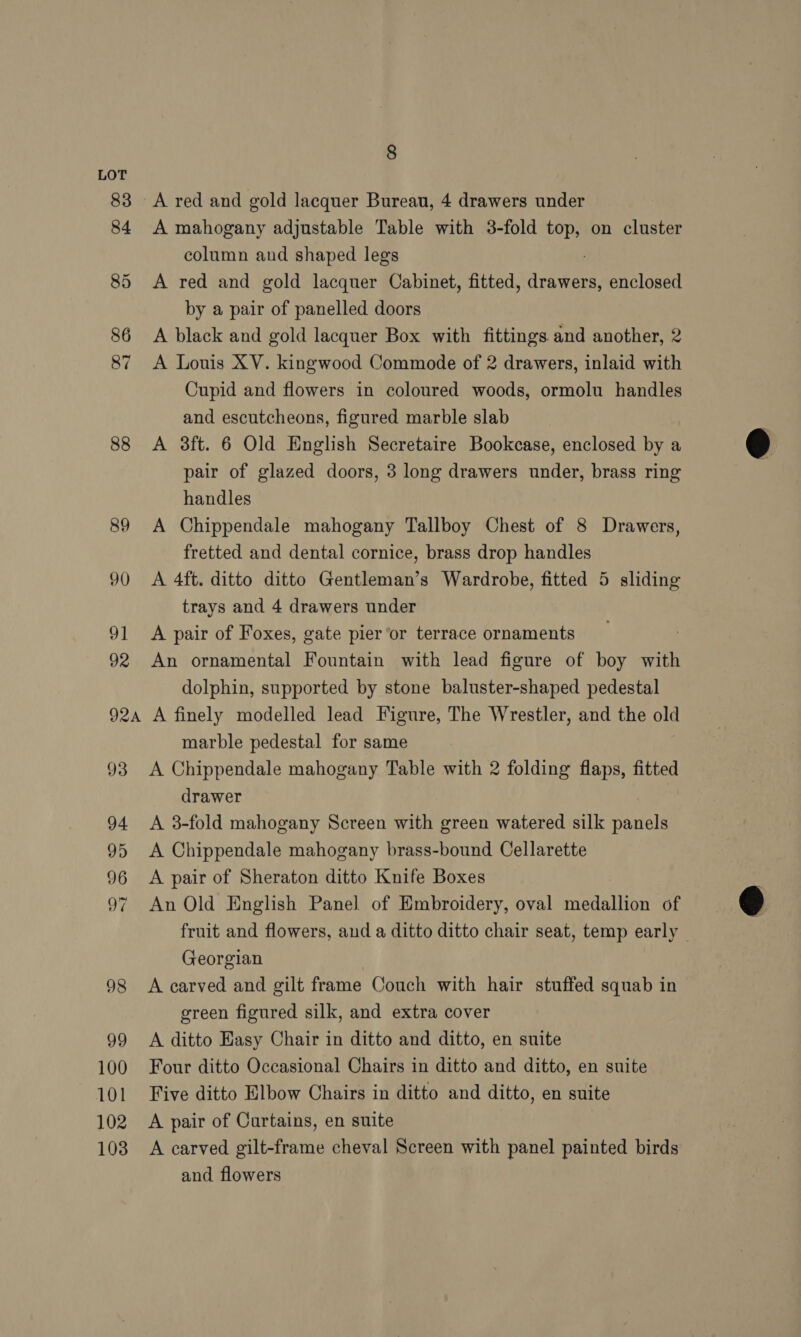 83 84 85 88 89 90 91 92 92a 93 100 101 102 103 8 A mahogany adjustable Table with 3-fold top, on cluster column and shaped legs A red and gold lacquer Cabinet, fitted, are enclosed by a pair of panelled doors A black and gold lacquer Box with fittings and another, 2 A Louis XV. kingwood Commode of 2 drawers, inlaid with Cupid and flowers in coloured woods, ormolu handles and escutcheons, figured marble slab A 3ft. 6 Old English Secretaire Bookcase, enclosed by a pair of glazed doors, 3 long drawers under, brass ring handles A Chippendale mahogany Tallboy Chest of 8 Drawers, fretted and dental cornice, brass drop handles A 4ft. ditto ditto Gentleman’s Wardrobe, fitted 5 sliding trays and 4 drawers under A pair of Foxes, gate pier or terrace ornaments An ornamental Fountain with lead figure of boy with dolphin, supported by stone baluster-shaped pedestal A finely modelled lead Figure, The Wrestler, and the old marble pedestal for same A Chippendale mahogany Table with 2 folding flaps, fitted drawer A 3-fold mahogany Screen with green watered silk panels A Chippendale mahogany brass-bound Cellarette A pair of Sheraton ditto Knife Boxes An Old English Panel of Embroidery, oval medallion of Georgian A carved and gilt frame Couch with hair stuffed squab in green figured silk, and extra cover A ditto Hasy Chair in ditto and ditto, en suite Four ditto Occasional Chairs in ditto and ditto, en suite Five ditto Elbow Chairs in ditto and ditto, en suite A pair of Curtains, en suite A carved gilt-frame cheval Screen with panel painted birds and flowers