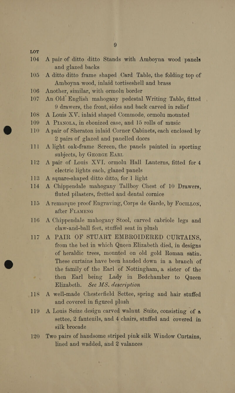 116 i 119 120 9 A pair of ditto ditto Stands with Amboyna wood panels and glazed backs A ditto ditto frame shaped Card Table, the folding top of Amboyna wood, inlaid tortiseshell and brass Another, similar, with ormolu border An Old English mahogany pedestal Writing Table, fitted 9 drawers, the front, sides and back carved in relief A Louis XV. inlaid shaped Commode, ormolu mounted A PIANOLA, in ebonized case, and 15 rolls of music A pair of Sheraton inlaid Corner Cabinets, each enclosed by 2 pairs of glazed and panelled doors A light oak-frame Screen, the panels painted in sporting subjects, by GzorGE HAR A pair of Louis XVI. ormolu Hall Lanterns, fitted for 4 electric lights each, glazed panels A square-shaped ditto ditto, for 1 light A Chippendale mahogany Tallboy Chest of 10 Drawers, fluted pilasters, fretted and dental cornice A remarque proof Engraving, Corps de Garde, by Focriion, after FLAMENG A Chippendale mahogany Stool, carved cabriole legs and claw-and-ball feet, stuffed seat in plush A PAIR OF STUART EMBROIDERED CURTAINS, from the bed in which Queen Elizabeth died, in designs of heraldic trees, mounted on old gold Roman satin. These curtains have been handed down in a branch of the family of the Karl of Nottingham, a sister of the then Earl being Lady in Bedchamber to Queen Elizabeth. See MS. description A well-made Chesterfield Settee, spring and hair stuffed and covered in figured plush A Louis Seize design carved walnut Suite, consisting of a settee, 2 fauteuils, and 4 chairs, stuffed and covered in silk brocade Two pairs of handsome striped pink silk Window Curtains,