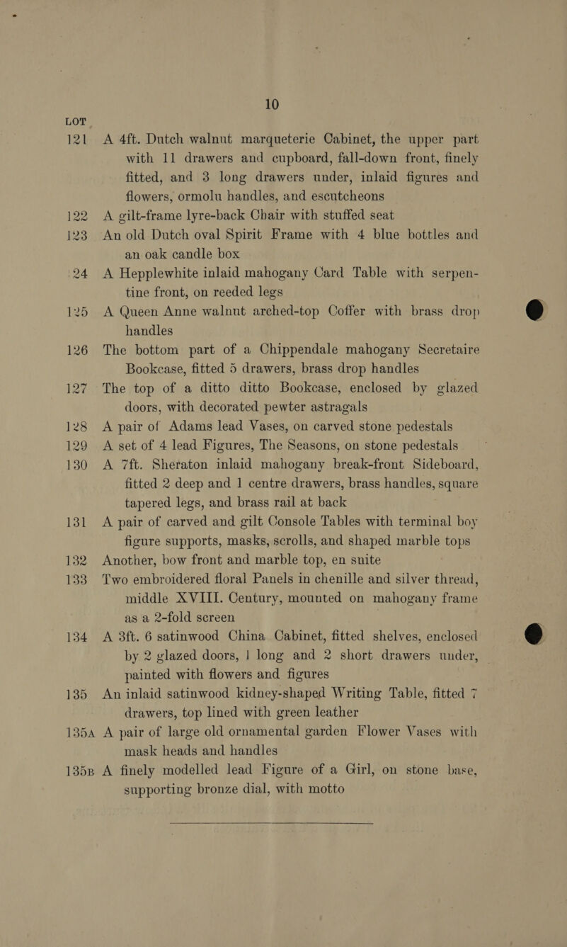 121 134 135 10 A 4ft. Dutch walnut marqueterie Cabinet, the upper part with 11 drawers and cupboard, fall-down front, finely fitted, and 3 long drawers under, inlaid figures and flowers, ormolu handles, and escutcheons A gilt-frame lyre-back Chair with stuffed seat An old Dutch oval Spirit Frame with 4 blue bottles and an oak candle box A Hepplewhite inlaid mahogany Card Table with serpen- tine front, on reeded legs A Queen Anne walnut arched-top Ooffer with brass drop handles The bottom part of a Chippendale mahogany Secretaire Bookcase, fitted 5 drawers, brass drop handles The top of a ditto ditto Bookcase, enclosed by glazed doors, with decorated pewter astragals A pair of Adams lead Vases, on carved stone pedestals A set of 4 lead Figures, The Seasons, on stone pedestals | A 7ft. Sheraton inlaid mahogany break-front Sideboard, fitted 2 deep and 1 centre drawers, brass handles, square tapered legs, and brass rail at back A pair of carved and gilt Console Tables with terminal boy figure supports, masks, scrolls, and shaped marble tops Another, bow front and marble top, en snite Two embroidered floral Panels in chenille and silver thread, middle XVIII. Century, mounted on mahogany frame as a 2-fold screen : A 3ft. 6 satinwood China Cabinet, fitted shelves, enclosed painted with flowers and figures An inlaid satinwood kidney-shaped Writing Table, fitted 7 drawers, top lined with green leather mask heads and handles supporting bronze dial, with motto 