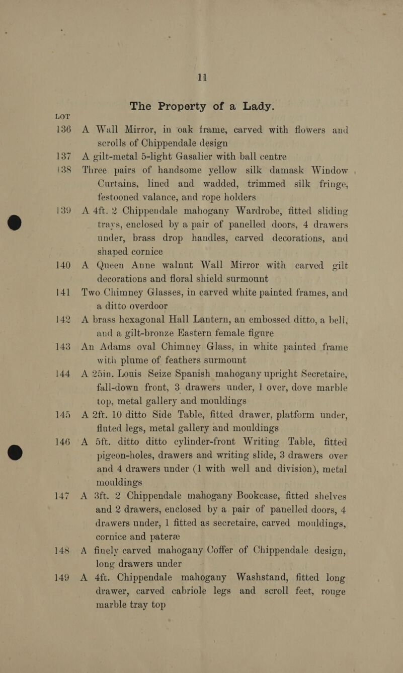 136 137 138 139 149 1] The Property of a Lady. A Wall Mirror, in oak frame, carved with flowers and scrolls of Chippendale design A gilt-metal 5-light Gasalier with ball centre Three pairs of handsome yellow silk damask Window Curtains, lined and wadded, trimmed silk fringe, festooned valance, and rope holders A 4ft. 2 Chippendale mahogany Wardrobe, fitted sliding trays, enclosed by a pair of panelled doors, 4 drawers under, brass drop handles, carved decorations, and shaped cornice A Queen Anne walnut Wall Mirror with carved gilt decorations and floral shield surmount Two. Chimney Glasses, in carved white painted frames, and a ditto overdoor A brass hexagonal Hall Lantern, an embossed ditto, a bell, and a gilt-bronze Eastern female figure An Adams oval Chimney Glass, in white painted frame with plume of feathers surmount A 25in. Louis Seize Spanish mahogany upright Secretaire, fall-down front, 3 drawers under, | over, dove marble top, metal gallery and mouldings A 2ft. 10 ditto Side Table, fitted drawer, platform under, fluted legs, metal gallery and mouldings A 5ft. ditto ditto cylinder-front Writing Table, fitted pigeon-holes, drawers and writing slide, 3 drawers over and 4 drawers under (1 with well and division), metal - mouldings A 3ft. 2 Chippendale mahogany Bookcase, fitted shelves and 2 drawers, enclosed by a pair of panelled doors, 4 drawers under, 1 fitted as secretaire, carved mouldings, cornice and patere A finely carved mahogany Coffer of Chippendale design, long drawers under A 4ft. Chippendale mahogany Washstand, fitted long drawer, carved cabriole legs and scroll feet, rouge marble tray top