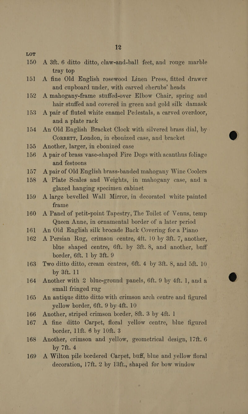 168 169 12 A 3ft. 6 ditto ditto, claw-and-ball feet, and rouge marble tray top A fine Old English rosewood Linen Press, fitted drawer and cupboard under, with carved cherubs’ heads A mahogany-frame stuffed-over Elbow Chair, spring and hair stuffed and covered in green and gold silk damask A pair of fluted white enamel Pedestals, a carved overdoor, and a plate rack : An Old English Bracket Clock with silvered brass dial, by CorsBetT, London, in ebonized case, and bracket Another, larger, in ebonized case A pair of brass vase-shaped Fire Dogs with acanthus foliage and festoons A pair of Old English brass-banded mahogany Wine Coolers A Plate Scales and Weights, in mahogany case, and a glazed hanging specimen cabinet A large bevelled Wall Mirror, in decorated white painted — frame A Panel of petit-point Tapestry, The Toilet of Venus, temp Queen Anne, in ornamental border of a later period An Old English silk brocade Back Covering for a Piano A Persian Rug, crimson centre, 4ft. 10 by 3ft. 7, another, blue shaped centre, 6ft. by 3ft.8, and another, buff border, 6ft. 1 by 38ft. 9 Two ditto ditto, cream centres, 6ft. 4 by 3ft. 8, and 5ft. 10 by 3ft. 11 Another with 2 blue-ground panels, 6ft. 9 by 4ft. 1, and a small fringed rug An antique ditto ditto with crimson arch centre and figured yellow border, 6ft. 9 by 4ft. 10 Another, striped crimson border, 8ft. 3 by 4ft. 1 A fine ditto Carpet, floral yellow centre, blue figured border, 11ft. 6 by 10ft. 3 Another, crimson and yellow, geometrical design, 17ft. 6 by 7ft. 4 A Wilton pile bordered Carpet, buff, blue and yellow floral