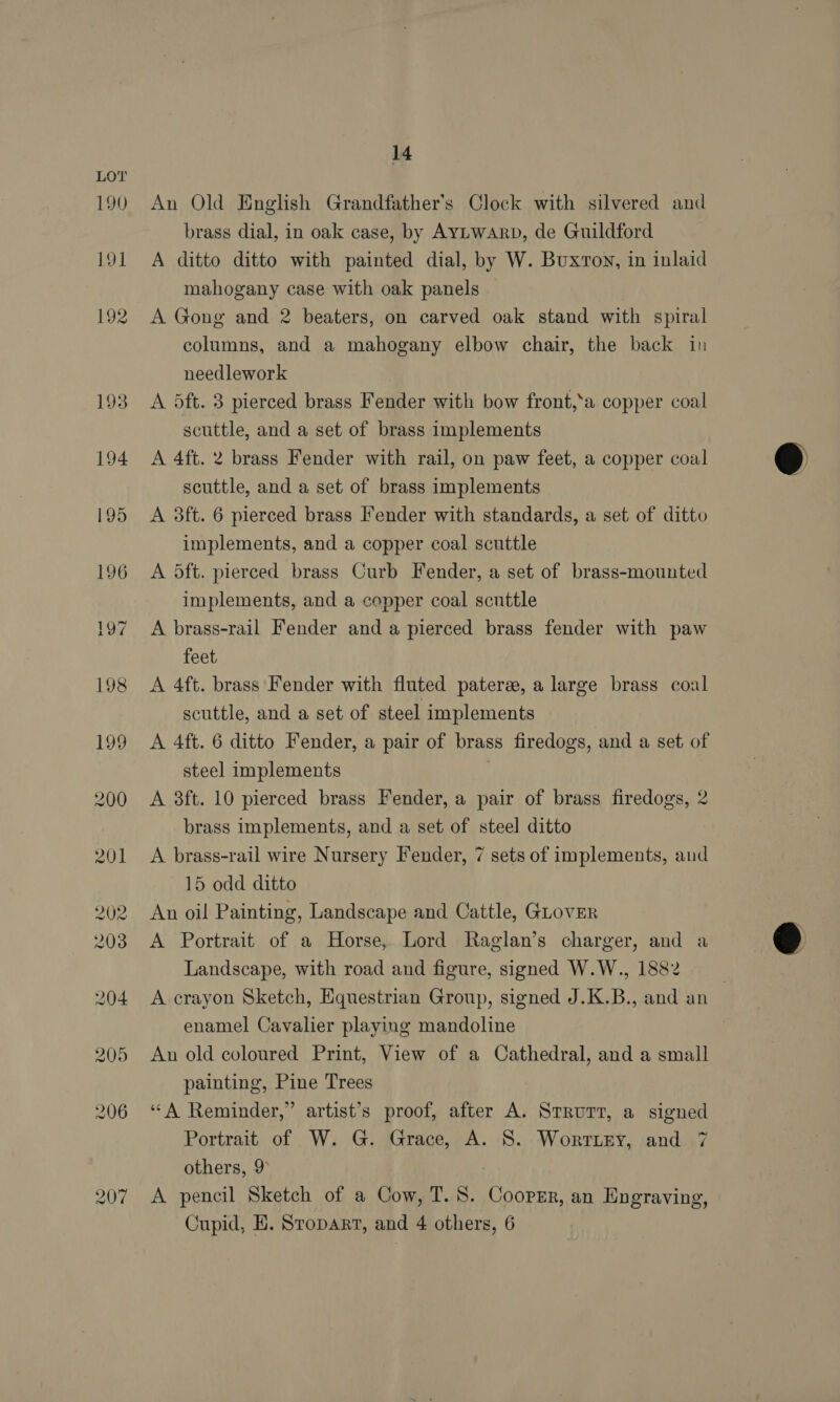 207 14 An Old English Grandfather's Clock with silvered and brass dial, in oak case, by AyYLwarp, de Guildford A ditto ditto with painted dial, by W. Buxroy, in inlaid mahogany case with oak panels A Gong and 2 beaters, on carved oak stand with spiral columns, and a mahogany elbow chair, the back in needlework A dft. 3 pierced brass Fender with bow front,‘a copper coal scuttle, and a set of brass implements A 4ft. 2 brass Fender with rail, on paw feet, a copper coal scuttle, and a set of brass implements A 3ft. 6 pierced brass Fender with standards, a set of ditto implements, and a copper coal scuttle A dft. pierced brass Curb Fender, a set of brass-mounted implements, and a copper coal scuttle A brass-rail Fender and a pierced brass fender with paw feet A 4ft. brass Fender with fluted paters, a large brass coal scuttle, and a set of steel implements A 4ft. 6 ditto Fender, a pair of brass firedogs, and a set of steel implements A 3ft. 10 pierced brass Fender, a pair of brass firedogs, 2 brass Implements, and a set of steel ditto 15 odd ditto An oil Painting, Landscape and Cattle, GLovER A Portrait of a Horse, Lord Raglan’s charger, and a Landscape, with road and figure, signed W.W., 1882 . A crayon Sketch, Equestrian Group, signed J.K.B., and an enamel Cavalier playing mandoline An old coloured Print, View of a Cathedral, and a small painting, Pine Trees “A Reminder,” artist’s proof, after A. Strurt, a signed Portrait of W. G. Grace, A. S. Worrttey, and 7 others, 9° A pencil Sketch of a Cow, T. 8. Cooper, an Engraving, Cupid, E. Sropart, and 4 others, 6