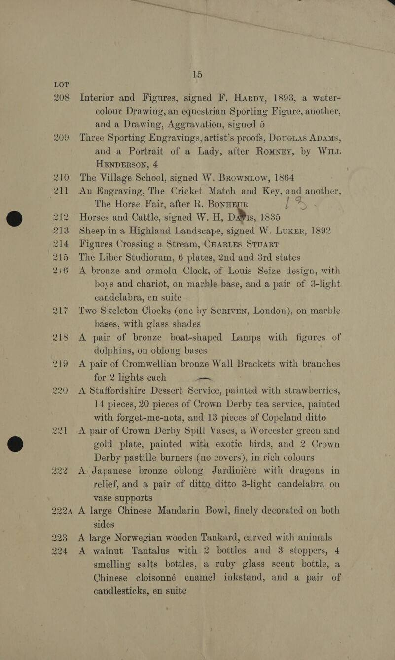 208 209 te Coe — o> or Caetano D9 oo 7 — Pa 15 Interior and Figures, signed F. Harpy, 1893, a water- colour Drawing, an equestrian Sporting Figure, another, and a Drawing, Aggravation, signed 5 Three Sporting Engravings, artist’s proofs, Douatas ADAMS, and a Portrait of a Lady, after Romney, by WILL HENDERSON, 4 The Village School, signed W. Browntow, 1864 The Horse Fair, after R. BonHEUR ! Horses and Cattle, signed W. H, DMs, 1835 Sheep in a Highland Landscape, signed W. Luxsr, 1892 Figures Crossing a Stream, CHARLES STUART The Liber Studiorum, 6 plates, 2nd and 3rd states A bronze and ormolu Clock, of Louis Seize design, with boys and chariot, on marble base, and a pair of 3-light candelabra, en suite Two Skeleton Clocks (one by Scriven, London), on marble bases, with glass shades A pair of bronze boat-shaped Lamps with figares of dolphins, on oblong bases A pair of Cromwellian bronze Wall Brackets with branches for 2 lights each —~ A Staffordshire Dessert Service, painted with strawberries, 14 pieces, 20 pieces of Crown Derby tea service, painted with forget-me-nots, and 13 pieces of Copeland ditto A pair of Crown Derby Spill Vases, a Worcester green and gold plate, painted with exotic birds, and 2 Crown Derby pastille burners (no covers), in rich colours A. Japanese bronze oblong Jardiniére with dragons in relief, and a pair of ditto ditto 3-light candelabra on vase supports ad 223 224 sides A large Norwegian wooden Tankard, carved with animals A walnut Tantalus with 2 bottles and 3 stoppers, 4 smelling salts bottles, a ruby glass scent bottle, a Chinese cloisonné enamel inkstand, and a pair of candlesticks, en suite