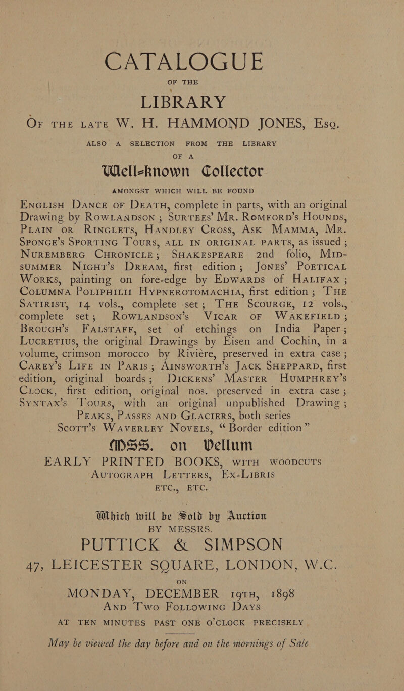 Gyr AabOGuE OF THE LIBRARY Or rae rare W. H. HAMMOND JONES, Eso. ALSO A SELECTION FROM THE LIBRARY OF A Wlelleknown Collector AMONGST WHICH WILL BE FOUND EncuisH Dance or DEatH, complete in parts, with an original Drawing by RowLanpson ; SurtEEs’ Mr. Romrornp’s Hounps, PiatIn or RinNGLETs, Hanpitey Cross, Ask Mamma, Mr. SPONGE’S SPORTING Tours, ALL IN ORIGINAL PARTS, as issued ; NuREMBERG CHRONICLE; SHAKESPEARE 2nd_ folio, Mrp- SUMMER NicHtT’s Dream, first edition; JONES’ POETICAL Works, painting on fore-edge by Epwarps of Hatirax ,; CoLuMNA PoLiPHILII HyPNEROTOMACHIA, first edition; THE SATIRIST, I4 vols., complete set; THE ScourGE, 12 vols., complete set; RowLanpson’s Vicar oF WAKEFIELD ; Broucn’s FatsrarFr, set of etchings on India Paper; Lucretius, the original Drawings by Eisen and Cochin, in a volume, crimson morocco by Riviere, preserved in extra case ; Carey’s Lire in Paris; AINSwoRTH’s JACK SHEPPARD, first edition, original boards; Dickens’ Masrer HumpuHRey’s Crock, first edition, original nos. preserved in extra case ; Synrax’s Tours, with an original unpublished Drawing ; PEaks, PassEs AND GLACIERS, both series _Scorr’s Waveriey Novets, “ Border edition” MSS. on Vellum EARLY PRINTED BOOKS, wirxa woopcurs AurToGRaPH Lerrers, Ex-Lisris 7 EPC enniec. Which till be Sold by Auction BY MESSRS. PUTTICK. &amp;. SIMPSON | 47, LEICESTER SQUARE, LONDON, W.C. ON MONDAY, DECEMBER ig1H, 1898 ANpbd Two Fo.ttowine Days AT TEN MINUTES PAST ONE O'CLOCK PRECISELY  May be viewed the day before and on the mornings of Sale