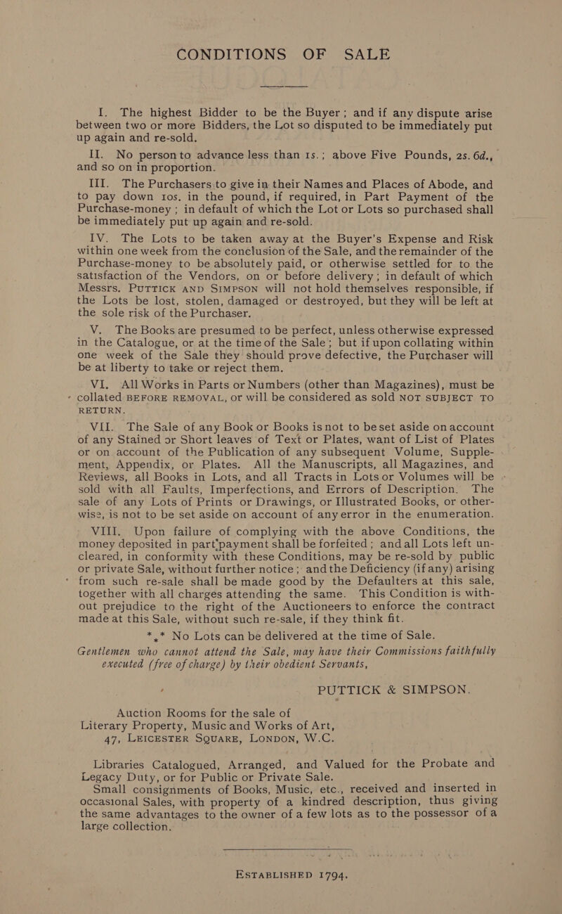 CONDITIONS OF SALE I. The highest Bidder to be the Buyer; andif any dispute arise between two or more Bidders, the Lot so disputed to be immediately put up again and re-sold. II. No personto advance less than 1s.; above Five Pounds, 2s. 6d., and so on in proportion. III. The Purchasers:to give in their Names and Places of Abode, and to pay down tos, in the pound, if required, in Part Payment of the Purchase-money ; in default of which the Lot or Lots so purchased shall be immediately put up again and re-sold. IV. The Lots to be taken away at the Buyer's Expense and Risk within one week from the conclusion of the Sale, and the remainder of the Purchase-money to be absolutely paid, or otherwise settled for to the satisfaction of the Vendors, on or before delivery; in default of which Messrs, PuTTICK AND Simpson will not hold themselves responsible, if the Lots be lost, stolen, damaged or destroyed, but they will be left at the sole risk of the Purchaser. V. The Books are presumed to be perfect, unless otherwise expressed in the Catalogue, or at the timeof the Sale; but ifupon collating within one week of the Sale they should prove defective, the Purchaser will be at liberty to take or reject them. VI. All Works in Parts or Numbers (other than Magazines), must be - collated BEFORE REMOVAL, or will be considered as sold NOT SUBJECT TO RETURN. VII. The Sale of any Book or Books is not to beset aside on account of any Stained or Short leaves of Text or Plates, want of List of Plates or on. account of the Publication of any subsequent Volume, Supple- ment, Appendix, or Plates. All the Manuscripts, all Magazines, and Reviews, all Books in Lots, and all Tracts in Lotsor Volumes will be sold with all Faults, Imperfections, and Errors of Description. The sale of any Lots of Prints or Drawings, or Illustrated Books, or other- wise, is not to be set aside on account of anyerror in the enumeration. VIII. Upon failure of complying with the above Conditions, the money deposited in part‘payment shall be forfeited; andall Lots left un- cleared, in conformity with these Conditions, may be re-sold by public or private Sale, without further notice ; andthe Deficiency (if any) arising from such re-sale shall be made good by the Defaulters at this sale, together with all charges attending the same. This Condition is with- out prejudice to the right of the Auctioneers to enforce the contract made at this Sale, without such re-sale, if they think fit. * * No Lots can be delivered at the time of Sale. Gentlemen who cannot attend the Sale, may have their Commissions faithfully executed (free of charge) by theiy obedient Servants, ' PUTTICK &amp; SIMPSON, Auction Rooms for the sale of Literary Property, Music and Works of Art, 47, LEICESTER SQUARE, Lonpon, W.C. Libraries Catalogued, Arranged, and Valued for the Probate and Legacy Duty, or for Public or Private Sale. ; Small consignments of Books, Music, etc., received and inserted in occasional Sales, with property of a kindred description, thus giving the same advantages to the owner of a few lots as to the possessor ofa large collection, ESTABLISHED 1794,