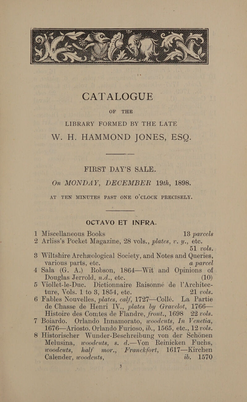  LIBRARY FORMED BY THE LATE W. H. HAMMOND JONES, ESQ. es FIRST DAY’S SALE. On MONDAY, DECEMBER 19th, 1898. AT TEN MINUTES PAST ONE O'CLOCK PRECISELY. OCTAVO ET INFRA. 1 Miscellaneous Books 18 parcels 2 Arliss’s Pocket Magazine, 28 vols., plates, v. y., ete. 51 vols. 3 Wiltshire Archeological Society, and Notes and Queries, various parts, etc. a parcel 4 Sala (G. A.) Robson, 1864—Wit and Opinions of Douglas Jerrold, n.d., etc. (10) 5 Viollet-le-Duc. Dictionnaire Raisonné de 1’ Architec- ture, Vols. 1 to 8, 1854, ete. 21 vols. 6 Fables Nouvelles, plates, calf, 1727—Colle. La Partie de Chasse de Henri IV., plates by Gravelot, 1766— Histoire des Comtes de Flandre, front., 1698 22 vols. Boiardo. Orlando Innamorato, woodcuts, In Venetia, 1676—Ariosto. Orlando Furioso, ib., 1565, etc., 12 vols. 8 Historischer Wunder-Beschreibung von der Schonen Melusina, woodcuts, s. d.—Von Reinicken Fuchs, woodcuts, half mor., Franckfort, 1617—KWirchen Calender, woodcuts, vw, 1570 ~]