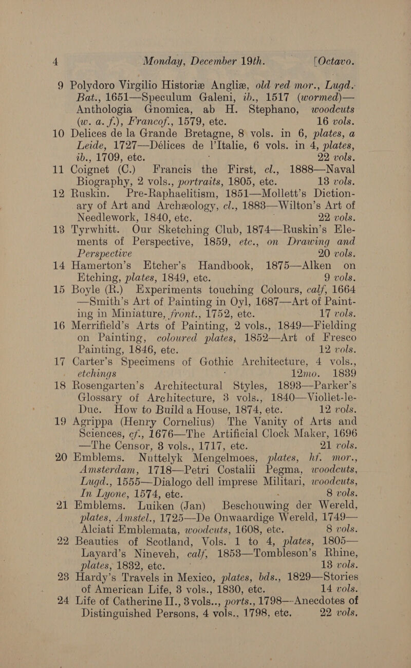 14 19 20 21 22 23 24 Monday, December 19th. 3 'Octavo. Polydoro Virgilio Historie Anglie, old red mor., Lugd.: Bat., 1651—Speculum Galeni, tb., 1517 (wormed)— Anthologia Gnomica, ab H. Stephano, woodcuts (w. a. f.), Francof., 1579, ete. 16 vols. Delices de la Grande Bretagne, 8 vols. in 6, plates, a Leide, 1727—Deélices de V'Italie, 6 vols. in 4, plates, ab., 1709, ete. 29 vals. Coignet (C.) Francis the First, cl., 1888—Naval Biography, 2 vols., portraits, 1805, etc. 18 vols. Ruskin. Pre-Raphaelitism, 1851—Mollett’s Diction- ary of Art and Archeology, cl., 1883— Wilton’ s Art of Needlework, 1840, etc. 22 vols. Tyrwhitt. Our Sketching Club, 1874—Ruskin’s Ele- ments of Perspective, 1859, etc., on Drawing and Perspective 20 vols. Hamerton’s Etcher’s Handbook, 1875—Alken on Ktching, plates, 1849, etc. 9 vols. Boyle (R.) Experiments touching Colours, calf, 1664 —Smith’s Art of Painting in Oyl, 1687—Art of Paint- ing in Miniature, front., 1752, ete. 17 vols. Merrifield’s Arts of Painting, 2 vols., 1849—Fielding on Painting, colowred plates, 1852—Art of Fresco Painting, 1846, etc. 12 vols. Carter’s Specimens of Gothic Architecture, 4 vols., etchings 12m0. 1839 Rosengarten’s Architectural Styles, 1893—Parker’s Glossary of Architecture, 38 vols., 1840—Viollet-le- Duc. How to Build a House, 1874, etc. —- 12 vols. Agrippa (Henry Cornelius) The Vanity of Arts and Sciences, cf., 1676—The Artificial Clock Maker, 1696 —The Censor, 8 vols., 1717, ete. 21 vols. Emblems. Nuttelyk Mengelmoes, plates, hf. mor., Amsterdam, 1718—Petri Costalii Pegma, woodcuts, Lugd., 1555—Dialogo dell imprese Militari, woodcuts, In Lyone, 1574, ete. 8 vols. Emblems. Luiken (Jan) reer evuectiny der Wereld, plates, Amstel., 1725—-De Onwaardige Wereld, 1749— Alciati Emblemata, woodcuts, 1608, etc. 8 vols. Beauties of Scotland, Vols. 1 to 4, plates, 1805— Layard’s Nineveh, calf, 1853—Tombleson’s Rhine, plates, 1882, ete. 138 vols. Hardy’s Travels in Mexico, plates, bds., 1829—Stories of American Life, 8 vols., 1830, etc. 14 vols. Life of Catherine II., 8vols.., ports., 1798—-Anecdotes of