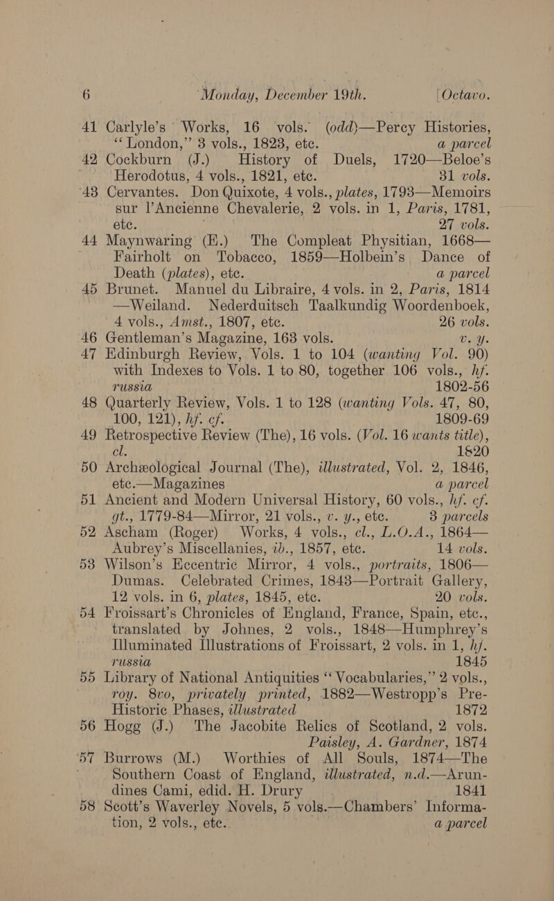 tt 45 46 47 48 49 50 51 52 53 b4 DD 56 DT 58 ‘Monday, December 19th. | Octavo. Carlyle’s Works, 16 vols. (odd)—Percy Histories, ‘‘ London,” 3 vols., 1823, ete. a parcel Herodotus, 4 vols., 1821, etc. 31 vols. Cervantes. Don Quixote, 4 vols., plates, 1793—Memoirs sur l’Ancienne Chevalerie, 2 vols. in 1, Paris, 1781, ete. } | 27 vols. Maynwaring (H.) The Compleat Physitian, 1668— Fairholt on Tobacco, 1859—Holbein’s, Dance of Death (plates), ete. - @ parcel Brunet. Manuel du Libraire, 4 vols. in 2, Paris, 1814 —Weiland. Nederduitsch Taalkundig Woordenboek, 4 vols., Amst., 1807, etc. _ 26 vols. Gentleman’s Magazine, 168 vols. Diy. Kdinburgh Review, Vols. 1 to 104 (wanting Vol. 90) with Indexes to Vols. 1 to 80, together 106 vols., hf. TUSSIA 1802-56 Quarterly Review, Vols. 1 to 128 (wanting Vols. 47, 80, LOO; 120). Pel Crs 1809-69 Retrospective Review (The), 16 vols. (Vol. 16 wants title), cl. 1620 Archeological Journal (The), illustrated, Vol. 2, 1846, etc.—Magazines a parcel Ancient and Modern Universal History, 60 vols., hf. cf. gt., 1779-84—-Mirror, 21 vols., v. y., ete. 3 parcels Ascham (Roger) Works, 4 vols., cl., L.O.A., 1864— Aubrey’s Miscellanies, 2b., 1857, ete. 14 vols. Wilson’s Eccentric Mirror, 4 vols., portraits, 1806— Dumas. Celebrated Crimes, 18483—Portrait Gallery, 12 vols. in 6, plates, 1845, ete. 20 vols. Froissart’s Chronicles of England, France, Spain, etc., translated by Johnes, 2 vols., 1848—-Humphrey’s Uluminated Illustrations of Froissart, 2 vols. in 1, h/. russia 1845 Library of National Antiquities ‘‘ Vocabularies,” 2 vols., roy. 8vo, privately printed, 1882—Westropp’s Pre- Historic Phases, lustrated 1872 Hogg (J.) The Jacobite Relics of Scotland, 2 vols. Paisley, A. Gardner, 1874 Burrows (M.) Worthies of All Souls, 1874—The Southern Coast of England, wdlustrated, n.d.—Arun- dines Cami, edid. H. Drury 1841 Scott’s Waverley Novels, 5 vols—Chambers’ Informa-