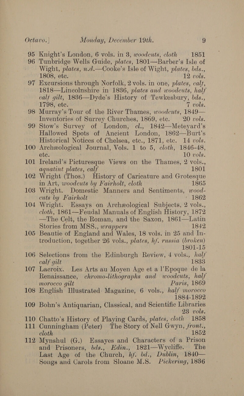95 96 97 98 99 100 101 102 108 104 105 106 107 108 109 110 112 Knight’s London, 6 vols. in 8, woodcuts, cloth 1851 Tunbridge Wells Guide, plates, 1801—Barber’s Isle of Wight, plates, n.d.—Cooke’s Isle of Wight, plates, bds., 1808, ete. 12 vols. Excursions through Norfolk, 2 vols. in one, plates, calf, 1818—Lincolnshire in 1836, plates and woodcuts, half calf gut, 1836—Dyde’s History of Tewkesbury, bds., 1798, ete. 7 vols. Murray’s Tour of the River Thames, woodcuts, 1849— Inventories of Surrey Churches, 1869, ete. 20 vols. Stow’s Survey of London, cl., 1842—Meteyard’s Hallowed Spots of Ancient London, 1862—Burt’s Historical Notices of Chelsea, etc., 1871, etc. 14 vols. Archeological Journal, Vols. 1 to 5, cloth, 1846-48, etc. 10 vols. Ireland’s 8 Picturesque Views on the Thames, 2 vols., aquatint plates, calf. 1801 Wright (Thos.) History of Caricature and Grotesque in Art, woodcuts by Fairholt, cloth ! 1865 Wright. Domestic Manners and Sentiments, wood- cuts by Fairholt ' 1862 Wright. Essays on Archeological Subjects, 2 vols., cloth, 1861—Feudal Manuals of English History, 1872 —The Celt, the Roman, and the Saxon, 1861—Latin Stories from MSS., wrappers 1842 Beautie of England and Wales, 18 vols. in 25 and In- troduction, together 26 vols., plates, hf. russia (broken) Selections from the Edinburgh Review, 4 vols., halj calf gilt 1833 Lacroix. Les Arts au Moyen Age et a l’Epoque de la Renaissance, chromo-lithographs and woodcuts, half morocco gult | Paris, 1869 English Illustrated: Magazine, 6 vols., half morocco 1884-1892. Bohn’s Antiquarian, Classical, and Scientific ahaa 23. vols Chatto’s History of Playing Cards, plates, cloth 1858 Cunningham (Peter) The Story of Nell Gwyn, front., cloth 1852 Mynshul (G.) Essayes and Characters of a Prison and Prisoners, bds., Hdin., 1821—Wycliffe. The Last Age of ‘the Church, hf. bd., Dublin, 1840— Songs and Carols from Sloane M.S. Pickering, 1836