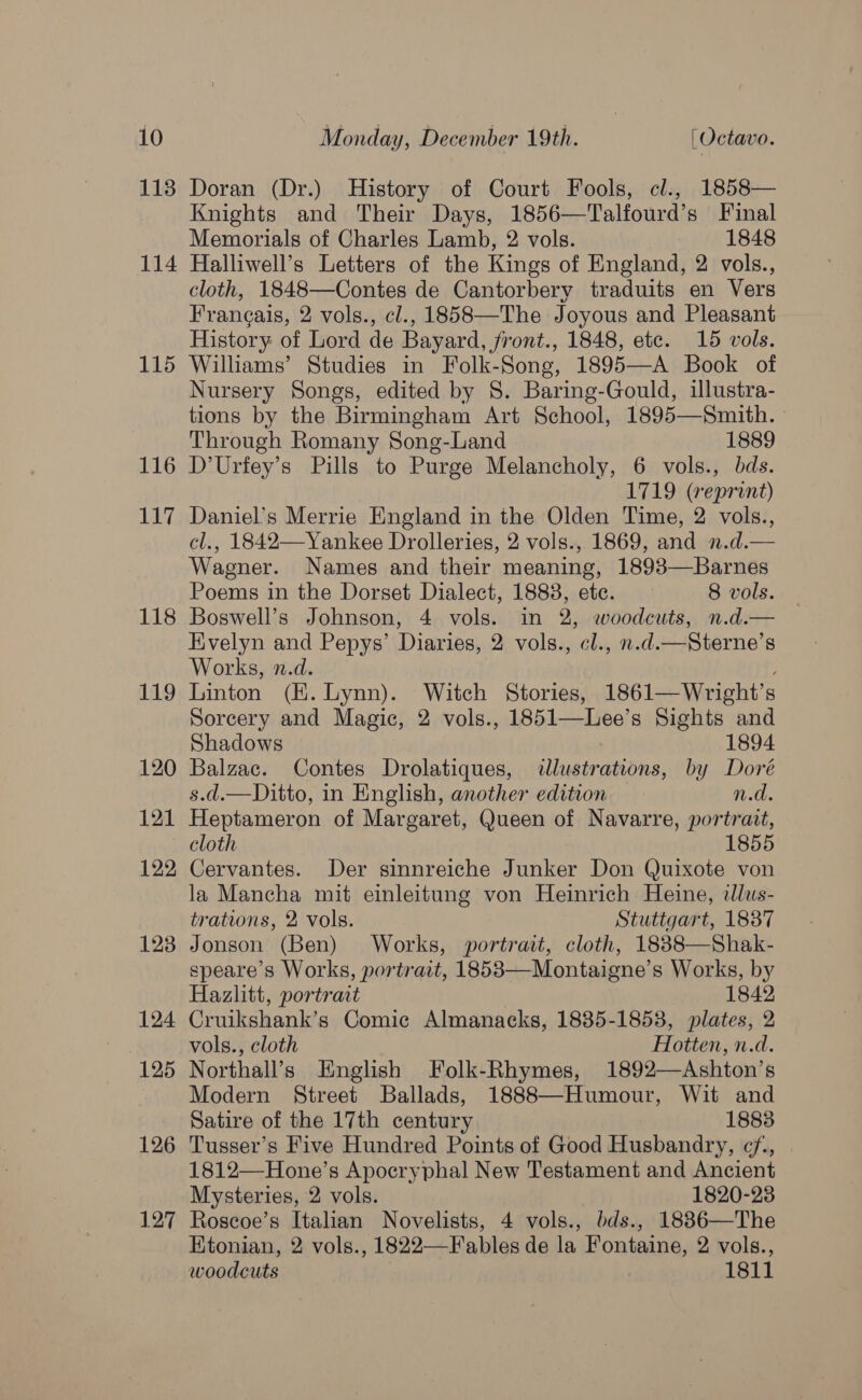 113 114 115 116 17. 118 119 120 121 122 123 124 125 126 127 Doran (Dr.) History of Court Fools, cl., 1858— Knights and Their Days, 1856—Talfourd’s Final Memorials of Charles Lamb, 2 vols. 1848 Halliwell’s Letters of the Kings of England, 2 vols., cloth, 1848—Contes de Cantorbery traduits en Vers Frangais, 2 vols., cl., 1858—The Joyous and Pleasant History of Lord de Bayard, front., 1848, etc. 15 vols. Williams’ Studies in Folk-Song, 1895—A Book of Nursery Songs, edited by 8S. Baring-Gould, illustra- tions by the Birmingham Art School, 1895—Smith. Through Romany Song-Land 1889 D’Urfey’s Pills to Purge Melancholy, 6 vols., bds. 1719 (reprint) Daniel’s Merrie England in the Olden Time, 2 vols., cl., 1842—Yankee Drolleries, 2 vols., 1869, and ».d.— Wagner. Names and their meaning, 1893—Barnes Poems in the Dorset Dialect, 1883, ete. 8 vols. Boswell’s Johnson, 4 vols. in 2, woodcuts, n.d.— Evelyn and Pepys’ Diaries, 2 vols., cl., n.d.—Sterne’s Works, n.d. Linton (H. Lynn). Witch Stories, 1861—Wright’s Sorcery and Magic, 2 vols., 1851—Lee’s Sights and Shadows 1894 Balzac. Contes Drolatiques, illustrations, by Doré s.d.—Ditto, in English, another edition n.d. Heptameron of Margaret, Queen of Navarre, portrait, cloth 1855 Cervantes. Der sinnreiche Junker Don Quixote von la Mancha mit einleitung von Heinrich Heine, dlus- trations, 2 vols. Stuttgart, 1837 Jonson (Ben) Works, portrait, cloth, 1838—Shak- speare’s Works, portrait, 1853—Montaigne’s Works, by Hazlitt, portrait 1842 Cruikshank’s Comic Almanacks, 1835-1853, plates, 2 vols., cloth Hotten, n.d. Northall’s English Folk-Rhymes, 1892—Ashton’s Modern Street Ballads, 1888—Humour, Wit and Satire of the 17th century 1883 Tusser’s Five Hundred Points of Good Husbandry, ¢/., 1812—Hone’s Apocryphal New Testament and Ancient Mysteries, 2 vols. 1820-23 Roseoe’s Italian Novelists, 4 vols., bds., 1886—The Ktonian, 2 vols., 1822—F ables de la Fontaine, 2 vols., woodcuts 1811