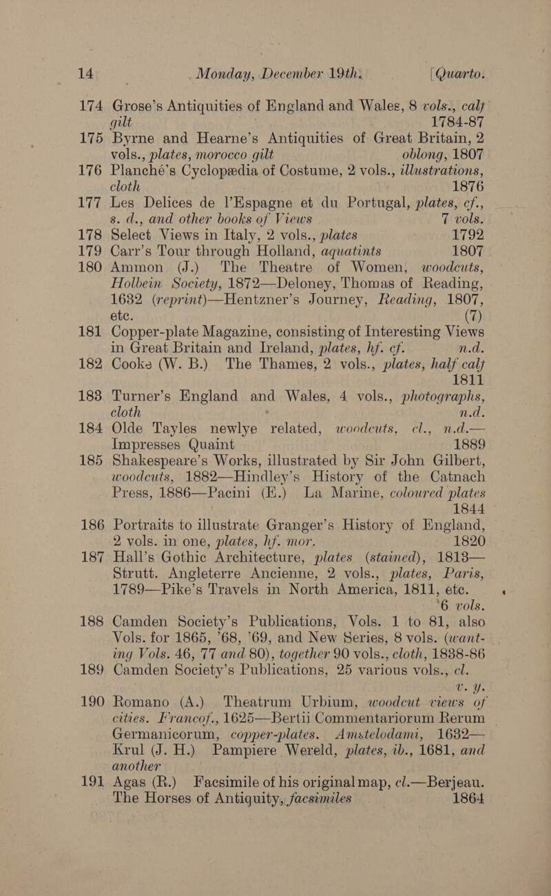 174 175 176 177 178 179 180 181 182 183 184 185 186 187 188 189 190 191 Grose’s Antiquities of England and Wales, 8 vols., calt gilt 1784-87 Byrne and Hearne’s Antiquities of Great Britain, 2 vols., plates, morocco gilt oblong, 1807 Planche’s Cyclopedia of Costume, 2 vols., wlustrations, cloth 1876 Les Delices de Espagne et du Portugal, plates, cf., s. d., and other books of Views 7 vols. Select Views in Italy, 2 vols., plates 1792 Carr’s Tour through Holland, aquatints 1807 Ammon (J.) The Theatre of Women, woodcuts, Holbein Society, 1872—Deloney, Thomas of Reading, 1632 (reprint)—Hentzner’s Journey, Reading, 1807, ete. (7) Copper-plate Magazine, consisting of Interesting Views in Great Britain and Ireland, plates, hf. cf. n.d. Cooks (W. B.) The Thames, 2 vols., plates, half calf 1811 Turner’s England and Wales, 4 vols., photographs, cloth n.d. Olde Tayles newlye related, woodcuts, cl., n.d.— Impresses Quaint 1889 Shakespeare’s Works, illustrated by Sir John Gilbert, woodcuts, 1882—Hindley’s History of the Catnach Press, 1886—Pacini (E.) La Marine, colowred plates . 1844 Portraits to illustrate Granger’s History of England, Hall’s Gothic Architecture, plates (stained), 18138— Strutt. Angleterre Ancienne, 2 vols., plates, Paris, 1789—Pike’s Travels in North America, 1811, ete. ‘6 vols. Camden Society’s Publications, Vols. 1 to 81, also Vols. for 1865, 68, 69, and New Series, 8 vols. (eant- ing Vols. 46, T7 and 80), together 90 vols., cloth, 1838-86 Camden Society’s Publications, 25 various vols., cl. 0. Yi Romano (A.) Theatrum Urbium, woodcut views of cities. I’rancof., 1625—Bertii Commentariorum Rerum _ Germanicorum, copper-plates. Amstelodami, 1632— Krul (J. H.) Pampiere Wereld, plates, ib., 1681, and another . 7 Agas (R.) Facsimile of his original map, cl. Berjeau. The Horses of Antiquity, facsimiles 1864