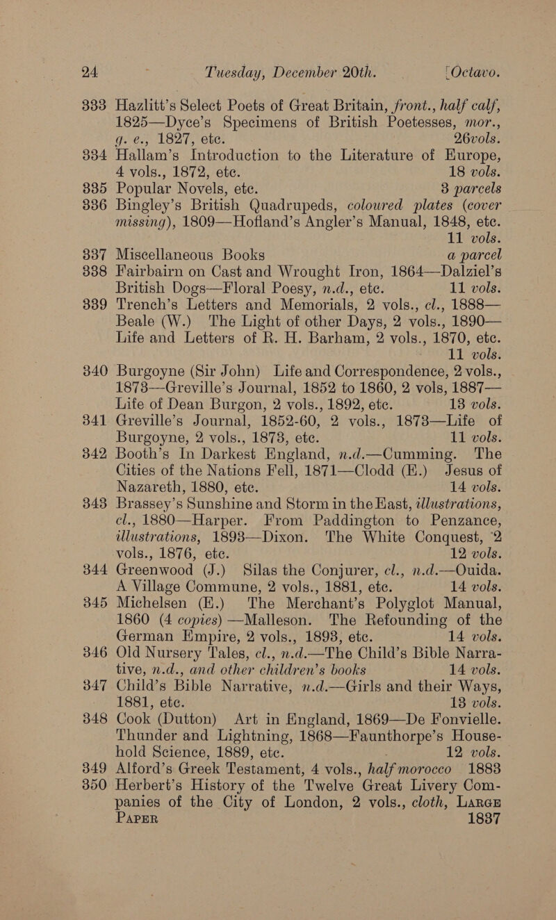 333 334 33D 306 337 338 339 340 Hazlitt’s Select Poets of Great Britain, front., half calf, 1825—Dyce’s Specimens of British Poetesses, mor., Gees; 1 B27, te: 26vols. Hallam’s Introduction to the Literature of EKurope, 4 vols., 1872, ete. 18 vols. Popular Novels, ete. 3 parcels Bingley’s British Quadrupeds, coloured plates (cover missing), 1809—Hofland’s Angler’s Manual, 1848, ete. 11 vols. Miscellaneous Books a parcel Fairbairn on Cast and Wrought Iron, 1864—Dalziel’s British Dogs—F oral Poesy, n.d., ete. 11 vols. Trench’s Letters and Memorials, 2 vols., cl., 1888— Beale (W.) The Light of other Days, 2 vols., 1890— Life and Letters of R. H. Barham, 2 vols., 1870, ete. 11 vols. Burgoyne (Sir John) Life and Correspondence, 2 vols., 1873—Greville’s Journal, 1852 to 1860, 2 vols, 1887— Life of Dean Burgon, 2 vols., 1892, etc. 13 vols. Greville’s Journal, 1852-60, 2 vols., 1873—Life of Burgoyne, 2 vols., 1873, etc. 11 vols. Booth’s In Darkest England, n.d.—Cumming. The Cities of the Nations Fell, 1871—Clodd (E.) Jesus of Nazareth, 1880, ete. 14 vols. Brassey’s Sunshine and Storm in the East, tllustrations, cl., 1880—Harper. From Paddington to Penzance, wlustrations, 1898—Dixon. The White Conquest, 2 Greenwood (J.) Silas the Conjurer, cl., n.d.—Ouida. A Village Commune, 2 vols., 1881, ete. 14 vols. Michelsen (E.) The Merchant’s Polyglot Manual, 1860 (4 copies) —Malleson. The Refounding of the German Empire, 2 vols., 1898, ete. 14 vols. Old Nursery Tales, cl., n.d.—The Child’s Bible Narra- tive, n.d., and other children’s books 14 vols. Child’s Bible Narrative, n.d.—Girls and their Ways, 1881, ete. 13 vols. Cook (Dutton) Art in Kngland, 1869—De Fonvielle. Thunder and Lightning, 1868—Faunthorpe’s House- hold Science, 1889, etc. 12 vols. Alford’s Greek Testament, 4 vols., half mor occo 1883 Herbert’s History of the Twelve Great Livery Com- panies of the City of London, 2 vols., cloth, Larau PAPER 1837