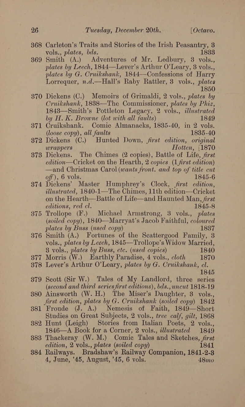 368 369 370 371 372 373 374 3875 376 377 378 379 380 381 382 383 384 Carleton’s Traits and Stories of the Irish Peasantry, 3 vols., plates, bds. 18338 Smith (A.) Adventures of Mr. Ledbury, 8 vols., plates by Leech, 1844—Lever’s Arthur O’ Leary, 3 vols., plates by G. Cruikshank, 1844—Confessions of Harry Lorrequer, n.d.—Hall’s Raby Rattler, 3 vols., plates 1850 Dickens (C.) Memoirs of Grimaldi, 2 vols., plates by Cruikshank, 18838—The Commissioner, plates by Phiz, 1848—Smith’s Pottleton Legacy, 2 vols., illustrated by H. K. Browne (lot with all faults) 1849 Cruikshank. Comic Almanacks, 1885-40, in 2 vols. (loose copy), all faults 1835-40 Dickens (C.) Hunted Down, jfirst edition, original wrappers Hotten, (1870 Dickens. The Chimes (2 copies), Battle of Life, fist edition—Cricket on the Hearth, 2 copies (1 first edition) —and Christmas Carol (wants front. and top of title cut off), 6 vols. 1845-6 Dickens’ Master Humphrey’s Clock, jirst edition, illustrated, 1840-1—The Chimes, 11th edition—Cricket on the Hearth—Battle of Life—and Haunted Man, first editions, red cl. 1845-8 Trollope (F.) Michael Armstrong, 38 vols., plates (soiled copy), 1840—Marryat’s Jacob Faithful, coloured plates by Buss (used copy) 1887 Smith (A.) Fortunes of the Scattergood Family, 3 vols., plates by Leech, 1845—Trollope’s Widow Married, 83 vols., plates by Buss, etc. (used copies) 1840 Morris (W.) Harthly Paradise, 4 vols., cloth 1870 Lever’s Arthur O’Leary, plates by G. Cruikshank, cl. 1845 Scott (Sir W.) ‘Tales of My Landlord, three series (second and third series first editions), bds., uncut 1818-19 Ainsworth (W. H.) The Miser’s Daughter, 3 vols., jirst edition, plates by G. Cruikshank (soiled copy) 1842 Froude (J. A.) Nemesis of Faith, 1849—Short Studies on Great Subjects, 2 vols., tree calf, gilt, 1868 Hunt (Leigh) Stories from Italian Poets, 2 vols., 1846—A Book for a Corner, 2 vols., illustrated 1849 Thackeray (W. M.) Comic Tales and Sketches, jirst edition, 2 vols., plates (soiled copy) 1841 Railways. Bradshaw’s Railway Companion, 1841-2-3 4, June, ’45, August, ’45, 6 vols. 48mo