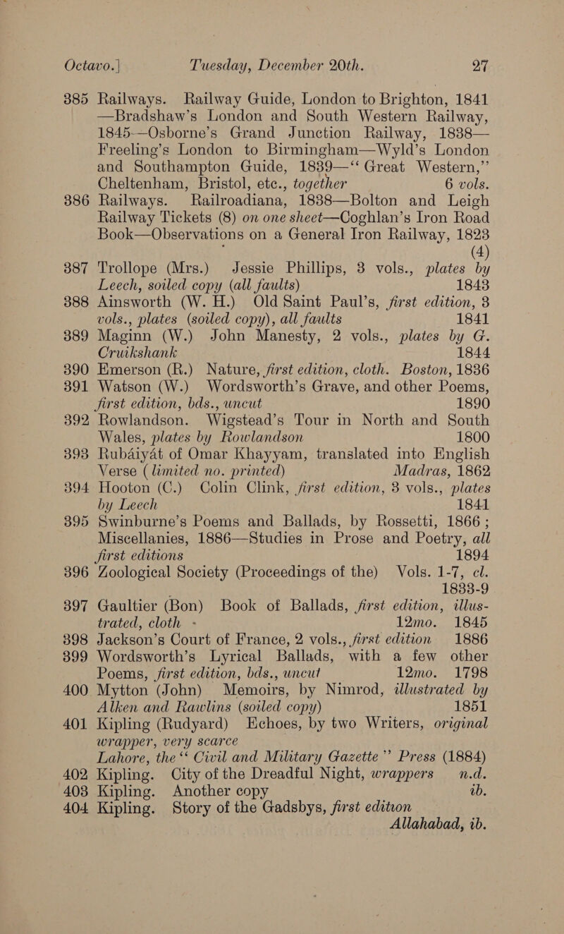385 386 387 388 389 390 391 392 396 397 398 399 400 401 402 403 404 Railways. Railway Guide, London to Brighton, 1841 —Bradshaw’s London and South Western Railway, 1845-—Osborne’s Grand Junction Railway, 1888— Freeling’s London to Birmingham—Wyld’s London and Southampton Guide, 1839—‘“‘ Great Western,”’ Cheltenham, Bristol, etc., together 6 vols. Railways. Railroadiana, 1838—Bolton and Leigh Railway Tickets (8) on one sheet—Coghlan’s Iron Road Book—Observations on a General Iron Railway, 1823 (4 Trollope (Mrs.) Jessie Phillips, 3 vols., plates : Leech, soiled copy (all faults) 1843 Ainsworth (W. H.) Old Saint Paul’s, first edition, 8 vols., plates (soiled copy), all faults 1841 Maginn (W.) John Manesty, 2 vols., plates by G. Cruikshank 1844 Emerson (R.) Nature, first edition, cloth. Boston, 1836 Watson (W.) Wordsworth’s Grave, and other Poems, first edition, bds., uncut 1890 Rowlandson. Wigstead’s Tour in North and South Wales, plates by Rowlandson 1800 Rubaiyat of Omar Khayyam, translated into English Verse (limited no. printed) Madras, 1862 Hooton (C.) Colin Clink, first edition, 38 vols., plates by Leech 1841 Swinburne’s Poems and Ballads, by Rossetti, 1866 ; Miscellanies, 1886—Studies in Prose and Poetry, all jirst editions 1894 Zoological Society (Proceedings of the) Vols. 1-7, cl. : 1833-9 Gaultier (Bon) Book of Ballads, first edition, illus- trated, cloth - 12mo. 1845 Jackson’s Court of France, 2 vols., first edition 1886 Wordsworth’s Lyrical Ballads, with a few other Poems, first edition, bds., uncut 12mo. 1798 Mytton (John) Memoirs, by Nimrod, ilustrated by Alken and Rawlins (soiled copy) 1851 Kipling (Rudyard) Echoes, by two Writers, original wrapper, very scarce | Lahore, the‘ Civil and Military Gazette’ Press (1884) Kipling. City of the Dreadful Night, wrappers n.d. Kipling. Another copy ab. Kipling. Story of the Gadsbys, first edition Allahabad, ib.