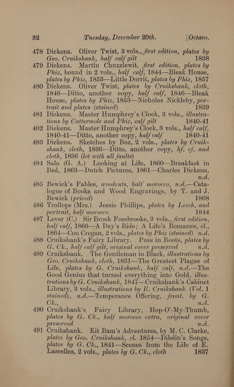 478 479 480 Dickens. Oliver Twist, 8 vols., first edition, plates by Geo. Cruikshank, half calf gilt 1838 Dickens. Martin Chuzzlewit, jfirst edition, plates by Phiz, bound in 2 vols., half calf, 1844—Bleak House, plates by Phiz, 1853—Little Dorrit, plates by Phiz, 1857 Dickens. Oliver Twist, plates by Cruikshank, cloth, 1846—Ditto, another copy, half calf, 1846—Bleak House, plates by Phiz, 1853—Nicholas Nickleby, por- travt and plates (stained) 1839 Dickens. Master Humphrey’s Clock, 3 vols., illustra- tions by Cattermole and Phiz, calf gilt 1840-41 Dickens. Master Humphrey’s Clock, 3 vols., half calf, 1840-41—Ditto, another copy, half calf 1840-41 Dickens. Sketches by Boz, 2 vols., plates by Crutk- shank, cloth, 18836—Ditto, another copy, hf. cf. and cloth, 1836 (lot with all faults) Bed, 18683—Dutch Pictures, 1861—Charles Dickens, n.d. Bewick’s Fables, woodcuts, half morocco, n.d.—Cata- logue of Books and Wood Engravings, by T. and J. Trollope (Mrs.) Jessie Phillips, plates by Leech, and portrait, half morocco 1844 Lever (C.) Sir Brook Fossbrooke, 8 vols., first edition, half calf, 1866—A Day’s Ride; A Life’s Romance, cl., 488 489 490 491 Cruikshank’s Fairy Library. Puss in Boots, plates by G. Ck., half calf gilt, original cover preserved n.d. Cruikshank. The Gentleman in Black, illustrations by Geo. Cruikshank, cloth, 1831—The Greatest Plague of Life, plates by G. Cruikshank, half calf, n.d.—The Good Genius that turned everything into Gold, illus- trations by G. Cruikshank, 1847—Cruikshank’s Cabinet Library, 3 vols., illustrations by R. Cruikshank (Vol. 1 stained), n.d.—Temperance Offering, front. by G. Ch., n.d. Cruikshank’s Fairy Library, Hop-O’-My-Thumb, plates by G. Ck., half morocco extra, original cover preserved n.d. Cruikshank. Kit Bam’s Adventures, by M. C. Clarke, plates by Geo. Cruikshank, cl. 1854—Dibdin’s Songs, plates by G. Ck., 1841—Scenes from the Life of HE. Lascelles, 2 vols., plates by G.Ck., cloth 1837 a