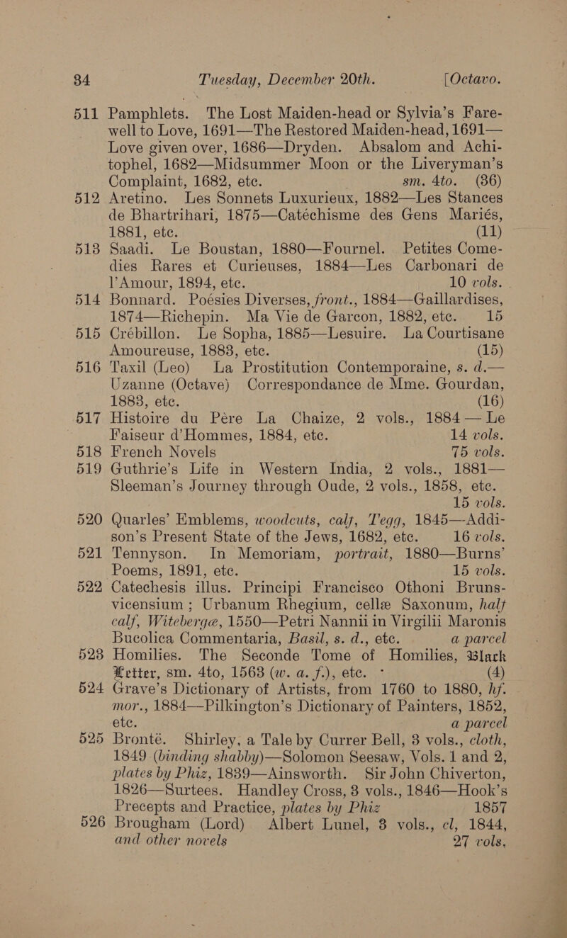 511 525 526 Pamphlets. The Lost Maiden-head or Sylvia’s Fare- well to Love, 1691—The Restored Maiden-head, 1691— Love given over, 1686—Dryden. Absalom and Achi- tophel, 1682—Midsummer Moon or the Liveryman’s Complaint, 1682, ete. 3am, 4to.1 (86) Aretino. Les Sonnets Luxurieux, 1882—Les Stances de Bhartrihari, 1875—Catéchisme des Gens Mariés, 1881, ete. (11) Saadi. Le Boustan, 1880—Fournel. Petites Come- dies Rares et Curieuses, 1884—-Les Carbonari de Bonnard. Poésies Diverses, front., 1884—Gaillardises, 1874—Richepin. Ma Vie de Garcon, 1882, ete. 15 Crébillon. Le Sopha, 1885—Lesuire. La Courtisane Amoureuse, 1888, ete. | (15) Taxil (Leo) La Prostitution Contemporaine, s. d.— Uzanne (Octave) Correspondance de Mme. Gourdan, 1883, etc. (16) Histoire du Pére La Chaize, 2 vols., 1884 — le Faiseur d’ Hommes, 1884, ete. 14 vols. French Novels 75 vols. Guthrie’s Life in Western India, 2 vols., 1881— Sleeman’s Journey through Oude, 2 vols., 1858, ete. 15 vols. Quarles’ Emblems, woodcuts, calf, Tegg, 1845—-Addi- son’s Present State of the Jews, 1682, etc. 16 vols. Tennyson. In Memoriam, portrait, 1880—Burns’ Poems, 1891, ete. 15 vols. Catechesis illus. Principi Francisco Othoni Bruns- vicensium ; Urbanum Rhegium, celle Saxonum, halt calf, Witeberge, 1550—Petri Nannii in Virgilii Maronis Bucolica Commentaria, Basil, s. d., etc. a parcel Homilies. The Seconde Tome of Homilies, lark Hetter, sm. 4to, 1563 (w. a. f.), ete. - (4) Grave’s Dictionary of Artists, from 1760 to 1880, hf. mor., 1884——Pilkington’s Dictionary of Painters, 1852, ete. a parcel Bronté. Shirley, a Tale by Currer Bell, 8 vols., cloth, 1849 (binding shabby)—Solomon Seesaw, Vols. 1 and 2, plates by Phiz, 1889—Ainsworth. Sir John Chiverton, 1826—Surtees. Handley Cross, 8 vols., 1846—Hook’s Precepts and Practice, plates by Phiz 1857 Brougham (Lord) Albert Lunel, 8 vols., cl, 1844, and other novels 27 vols,