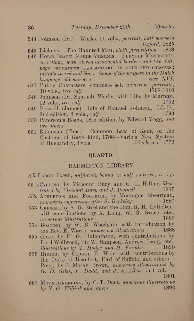 544 Johnson (Dr.) Works, 11 vols., portrait, half morocco Oxford, 1825 545 Dickens. The Haunted Man, cloth, firstedition 1848 546 Horm Beats Marim Vireints. FiLemish Manuscripr on vellum, with eleven ornamental borders and two full- page miniatures ILLUMINATED IN GOLD AND COLOURS ; initials in red and blue. Some of the prayers in the Dutch language, old morocco Sec. XVI. 547 Public Characters, complete set, numerous portraits, 10 vols., tree calf 1798-1810 548 Johnson (Dr. Samuel) Works, with Life, by Murphy, 12 vols., tree calf 1792 549 Boswell (James) Life of Samuel Johnson, LbL.D., Qnd edition, 8 vols., calf 17938 550 Paterson’s Roads, 18th edition, by Edward Mogg, and two others 551 Robinson (Thos.) Common Law of Kent, or the Customs of Gavel-kind, 1788—Varlo’s New System of Husbandry, 3 vols. Winchester, 1772 QUARTO., BADMINTON LIBRARY. All Laren Paper, uniformly bound im half morocco, t. e. g. 5d51aCyvcenine, by Viscount Bury and G. L. Hillier, dlus- trated by Viscount Bury and J. Pennell 1887 552 Arnumtics and Foorsnaun, by Montague Shearman, numerous engravings after S. Berkeley 1887 558 Cricket, by A. G. Steel and the Hon. R. H. Lyttelton, with contributions by A. Lang, W. G. Grace, ete., numerous illustrations 1888 554 Boatine, by W. B. Woodgate, with Introduction by the Rev. E. Warre, numerous illustrations 1888 555 Gour, by H. G. Hutchinson, with contributions by Lord Wellwood, Sir W. Simpson, Andrew Lang, etc., illustrations by T’. Hodge and H. Furniss 1890 556 Ripine, by Captain R. Weir, with contributions by the Duke of Beaufort, Earl of Suffolk, and others— Ponto, by J. Moray Brown, nwmerous illustrations by G. D. Giles, F. Dadd, and J. S. Allen, in 1 vol. : | 1891 557 MountatneErine, by C. T. Dent, numerous ulustrations by N. G, Willink and others 1892