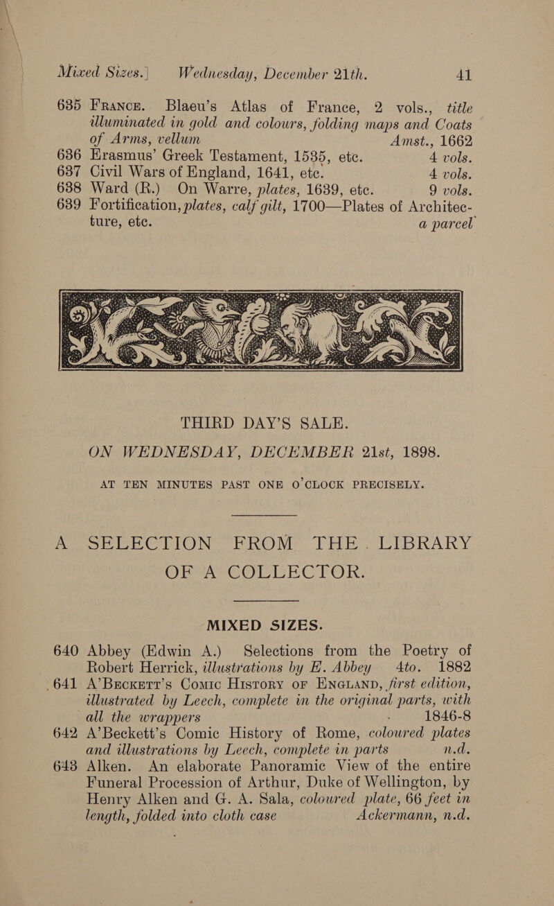 635 France. Blaeu’s Atlas of France, 2 vols., title uluminated in gold and colours, folding maps and Coats of Arms, vellum Amst., 1662 636 Erasmus’ Greek Testament, 1535, etc. 4 vols. 637 Civil Wars of England, 1641, etc. 4 vols. 638 Ward (R.) On Warre, plates, 1639, ete. 9 vols. 639 Fortification, plates, calf gilt, 1700—Plates of Architec- ture, ete. a parcel AT TEN MINUTES PAST ONE 0’ CLOCK PRECISELY. MoE UECTION FROM THE UCIBRARY OETA EOMIEEC FOR: MIXED SIZES. 640 Abbey (Edwin A.) Selections from the Poetry of Robert Herrick, illustrations by H. Abbey 4to. 1882 641 A’Brcxert’s Comic History or ENGLAND, /irst edition, illustrated by Leech, complete in the original parts, with all the wrappers 1846-8 642 A’Beckett’s Comic History of Rome, colowred plates and wlustrations by Leech, convplete in parts n.d. 643 Alken. An elaborate Panoramic View of the entire Funeral Procession of Arthur, Duke of Wellington, by Henry Alken and G. A. Sala, colowred plate, 66 feet in length, folded into cloth case Ackermann, n.d.