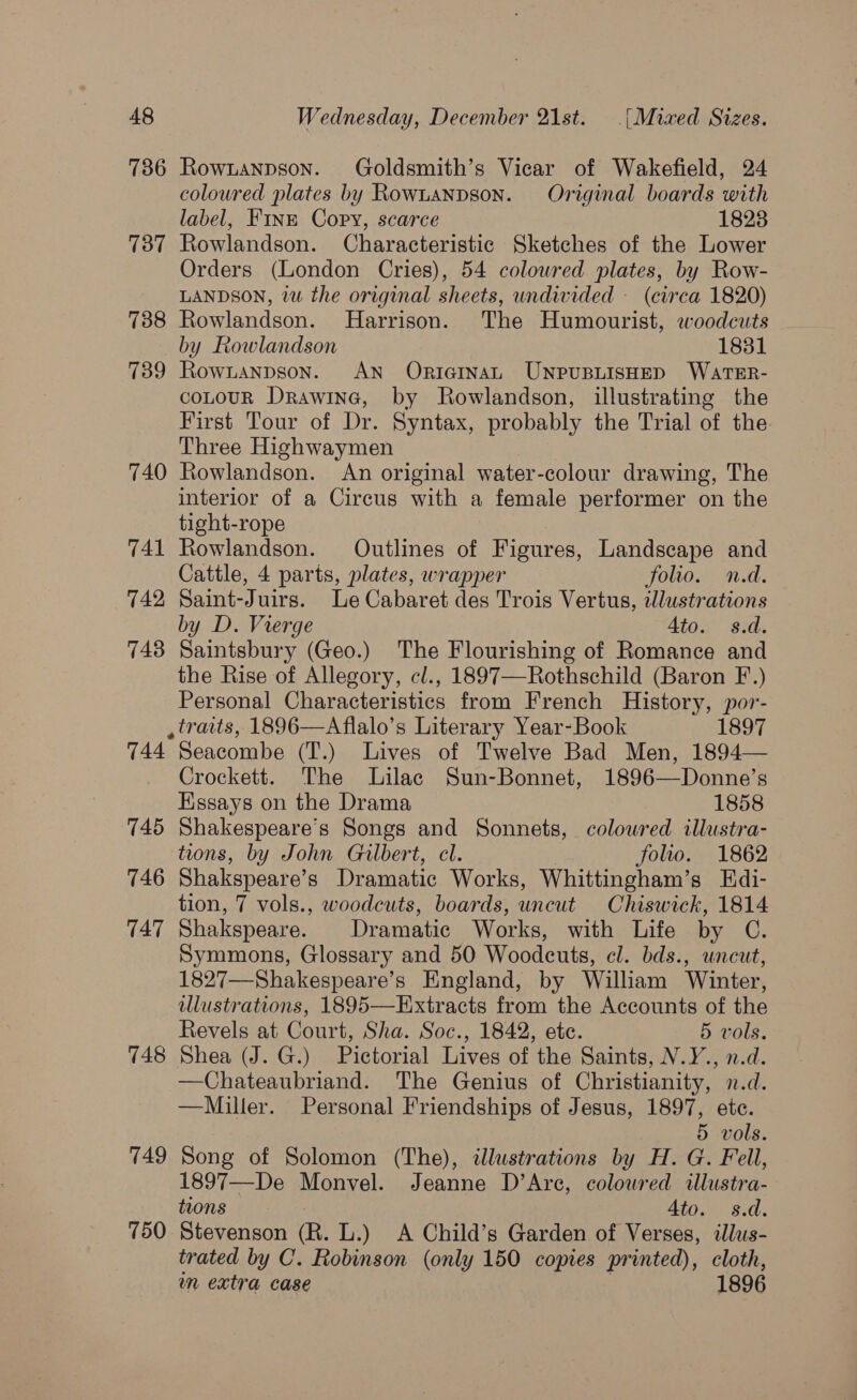 736 Rownanpson. Goldsmith’s Vicar of Wakefield, 24 coloured plates by Rownanpson. Original boards with label, Finz Copy, scarce 18238 737 Rowlandson. Characteristic Sketches of the Lower Orders (London Cries), 54 colowred plates, by Row- LANDSON, vu the original sheets, undivided — (circa 1820) 738 Rowlandson. MHarrison. The Humourist, woodcuts by Rowlandson 1831 739 Rownanpson. AN OnricinaL UNPUBLISHED WATER- coLouR Drawine, by Rowlandson, illustrating the First Tour of Dr. Syntax, probably the Trial of the Three Highwaymen 740 Rowlandson. An original water-colour drawing, The interior of a Circus with a female performer on the tight-rope 741 Rowlandson. Outlines of Figures, Landscape and Cattle, 4 parts, plates, wrapper folio. n.d. 742 Saint-Juirs. Le Cabaret des Trois Vertus, elustrations by D. Vierge Ato. s.d. 748 Saintsbury (Geo.) The Flourishing of Romance and the Rise of Allegory, cl., 1897—Rothschild (Baron F.) Personal Characteristics from French History, por- , traits, 1896—Aflalo’s Literary Year-Book 1897 744 Seacombe (T.) Lives of Twelve Bad Men, 1894— Crockett. The Lilac Sun-Bonnet, 1896—Donne’s Essays on the Drama 1858 745 Shakespeare's Songs and Sonnets, coloured illustra- tions, by John Gilbert, cl. folio. 1862 746 Shakspeare’s Dramatic Works, Whittingham’s Edi- tion, 7 vols., woodcuts, boards, uncut Chiswick, 1814 747 Shakspeare. Dramatic Works, with Life by C. Symmons, Glossary and 50 Woodcuts, cl. bds., uncut, 1827—Shakespeare’s England, by William Winter, illustrations, 1895—Extracts from the Accounts of the Revels at Court, Sha. Soc., 1842, etc. 5 vols. 748 Shea (J. G.) Pictorial Lives of the Saints, N.Y., n.d. —Chateaubriand. The Genius of Christianity, n.d. —Miller. Personal Friendships of Jesus, Wee? etc. 5 vols. 749 Song of Solomon (The), illustrations by H. G. Fell, 1897—De Monvel. Jeanne D’Arc, colowred illustra- tions : Ato. s.d. 750 Stevenson (R. L.) A Child’s Garden of Verses, illus- trated by C. Robinson (only 150 copies printed), cloth, wn extra case 1896