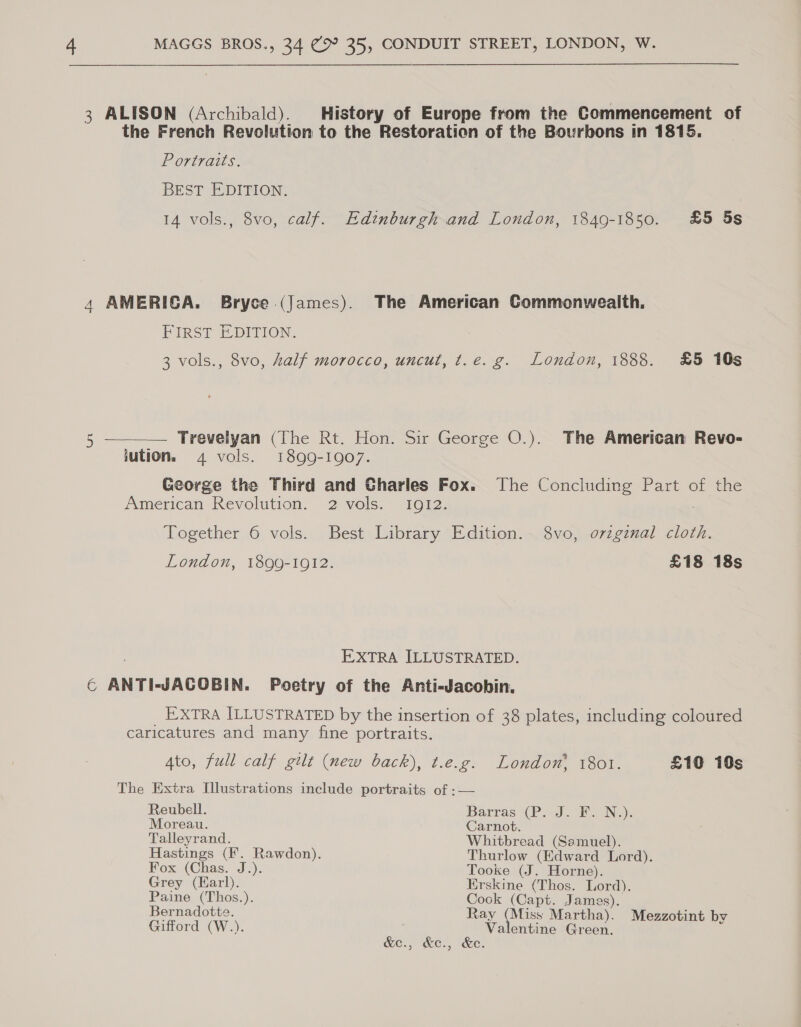 3 ALISON (Archibald). History of Europe from the Commencement of the French Revolution to the Restoration of the Bourbons in 1815. Portraits. BEST EDITION. 14 vols., 8vo, calf. Edinburgh and London, 1849-1850. £5 5s 4 AMERICA. Bryce (James). The American Commonwealth. FIRST EDITION. 3 vols., 8vo, half morocco, uncut, t.e. g. London, 1888. £5 10s 5 ———— Trevelyan (The Rt. Hon. Sir George O.). The American Revo- jution. 4 vols. 1899-1907. George the Third and Gharles Fox. The Concluding Part of the American Revolution. 2 vels. 1012, Together 6 vols. Best Library Edition. 8vo, ozzginal cloth. London, 1899-1912. £18 18s EXTRA ILLUSTRATED. ¢ ANTI-JACOBIN. Poetry of the Anti-Jacobin. EXTRA ILLUSTRATED by the insertion of 38 plates, including coloured caricatures and many fine portraits. Ato, full calf gilt (new back), t.e.g. London, 1801. £10 10s The Extra Illustrations include portraits of :— Reubell. Barras (P. J. F. N.)s Moreau. Carnot. Talleyrand. Whitbread (Samuel). Hastings (F. Rawdon). Thurlow evans Lord). Fox (Chas. J.). Tooke (J. Horne). Grey (Karl). Erskine Gite Lord). ae See So (Capt. James). ernadotte. ay (Miss ee Mezzotint by Gifford (W.). SAG Green , G&amp;e., ke, ee:
