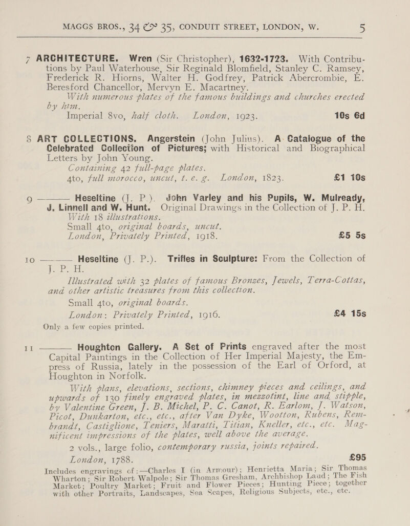 7 ARCHITECTURE. Wren (Sir Christopher), 1632-1723. With Contribu- tions by Paul Waterhouse, Sir Reginald Blomfield, Stanley C. Ramsey, Frederick R. Hiorns, Walter H. Godfrey, Patrick Abercrombie, E. Beresford Chancellor, Mervyn E. Macartney. : is numerous plates of the famous buildings and churches erected y him. Imperial 8vo, half cloth. London, 1923. 10s Gd 8 ART COLLECTIONS. Angerstein (John Julius). A-Gatalogue of the Celebrated Collection of Pictures; with Historical and Biographical Letters by John Young. Containing 42 full-page plates. Ato, full morocco, uncut, t.e. g. London, 1823. £1 19s  mee — Heseltine (J. P.). John Varley and his Pupils, W. Mulready, J. Linnell and W. Hunt. Original Drawings in the Collection of J. P. H. With 18 zlustrations. Small Ato, ovzginal boards, uncut. London, Privately Printed, 1918. £5 5s 10 —-—— HeSeltine (J. P.). Trifles in Sculpture: From the Collection of | a aa ilps [llustrated with 32 plates of famous Bronzes, Jewels, Terra-Cottas, and. other artistic treasures from this collection. Small 4to, original boards. London: Privately Printed, 1916. £4 15s Only a few copies printed. 11 ——_—— Houghton Gallery. A Set of Prints engraved after the most Capital Paintings in the Collection of Her Imperial Majesty, the Em- press of Russia, lately in the possession of the Earl of Orford, at Houghton in Norfolk. With plans, elevations, sections, chimney pieces and ceilings, and upwards of 130 finely engraved plates, in mezzotint, line and stipple, by Valentine Green, J. B. Michel, P. C. Canot, R. Earlom, J. Watson, Picot, Dunkarton, etc., etc., after Van Dyke, Wootton, Rubens, Rem- brandt, Castiglione, Teniers, Maratti, Titian, Kneller, etc., etc. Mag- nificent impressions of the plates, well above the average. 2 vols., large folio, contemporary russia, joints repaired. London, 1788. £95 Includes engravings cf:—Charles I (in Armour) ; Henrietta Maria; Sir Thomas Wharton; Sir Robert Walpole; Sir Thomas Gresham, Archbishop Laud; The Fish Market; Poultry Market; Fruit and Fiower Pieces; Hunting Piece; together with other Portraits, Landscapes, Sea Scapes, Religious Subjects, etc., etc.