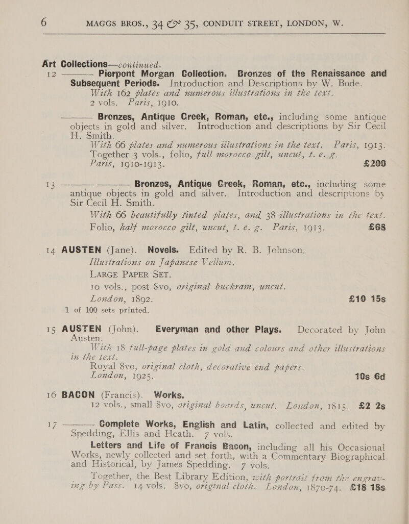 Art Collections—continued. 12 —__—-— Pierpont Morgan Collection. Bronzes of the Renaissance and Subsequent Periods. IJntroduction and Descriptions by W. Bode. With 162 plates and numerous illustrations in the text. 2V0ls.. Fa77s 1OLO. Brenzes, Antique Greek, Roman, etc., including some antique objects in gold and silver. Introduction and descriptions by Sir Cecil Eb Snort, With 66 plates and numerous tllustrations in the text. Paris, 1913. Together 3 vols., folio, full morocco gilt, uncut, ¢. e. g. Parts, 1910-1913. £200 — Bronzes, Antique Greek, Roman, ete., including some antique objects in gold and silver. Introduction and descriptions by Sir Cecil Eis. Smith. With 66 beautifully tinted plates, and 38 illustrations in the text. Folio, half morocco gilt, uncut, t. e. g. Paris, 1913. £68   oes 14 AUSTEN (Jane). Novels. Edited by R. B. Johnson. Illustrations on Japanese Vellum. LARGE PAPER SET. 10 vols., post &amp;vo, original buckram, uncut. London, 1802. £10 15s 1 of 100 sets printed. 15 sa (John). Everyman and other Plays. Decorated by John wSten: _ With 18 full-page plates in gold and colours and other illustrations wn the text. Royal 8vo, orginal cloth, decorative end papers. Loudon, 1O2s. 10s 6d 16 BAGON (Francis). Works, 12 vols., small 8vo, original boards, uncut. London, 1815. £2 2s  ny — Gomplete Works, English and Latin, collected and edited by Spedding, Ellis and Heath. 7 vols. Letters and Life of Francis Bacon, including all his Occasional Works, newly collected and set forth, with a Commentary Biographical and Historical, by James Spedding. 7 vols. _ Logether, the Best Library Edition, with portrait from the engrav- ing by Pass. 14 vols. 8vo, original cloth. London, 1870-74. £18 18s.