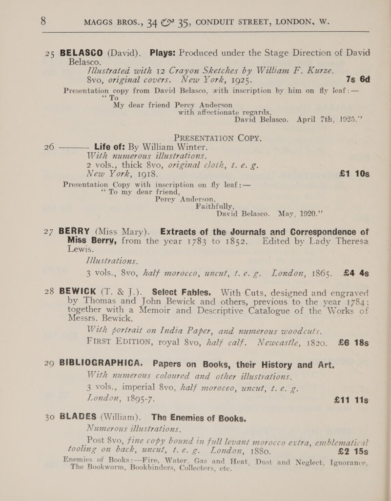 25 BELASCO (David). Plays: Produced under the Stage Direction of David Belasco. Tliustrated with 12 Crayon Sketches by William F. Kurze. 8vo, original covers. New York, 1925. 7s 6d Se uit cc from David Belasco, with inscription by him on fly leaf :— 66 fe) My dear friend Percy Anderson with affectionate regards, ; David Belasco. April 7th, 1925.” PRESENTATION COPY. 26 ———— Life of: By William Winter. Wath numerous illustrations. 2 vols., thick 8vo, original cloth, ¢. eé. g. New York, 1918. £1 10s Presentation Copy with inscription on fly leaf:— ‘*To my dear friend, Perey Anderson, Faithfully, David Belasco. May, 1920.”’ 27 BERRY (Miss Mary). Extracts of the Journals and Correspondence of eae Berry, from the year 1783 to 1852. Edited by Lady Theresa e€wis. Illustrations. 3 vols., 8vo, half morocco, uncut, t.e. g. London, 1865. £4 4s 28 BEWICK (T. &amp; J.). Select Fables. With Cuts, designed and engraved by Thomas and John Bewick and others, previous to the year 1784; together with a Memoir and Descriptive Catalogue of the Works of Messrs. Bewick. With portrait on India Paper, and numerous woodcuts. FIRST EDITION, royal 8vo, half calf. Newcastle, 1820. 86 18s 29 BIBLIOGRAPHICA. Papers on Books, their History and Art. With numerous coloured and other illustrations. 3 vols., imperial 8vo, half moroceo, uncut, t.e. g. London, 1806-7. £11 115 30 BLADES (William). The Enemies of Books. Numerous illustrations. Post 8vo, fzne copy bound in full levant morocco extra, emblematical tooling on back, uncut, t.e. g. London, 1880. £2 15s Enemies ot Books:—Fire, Water. Gas and Heat, Dust and Neglect, Ignorance, The Bookworm, Bookbinders, Collectors, etc.