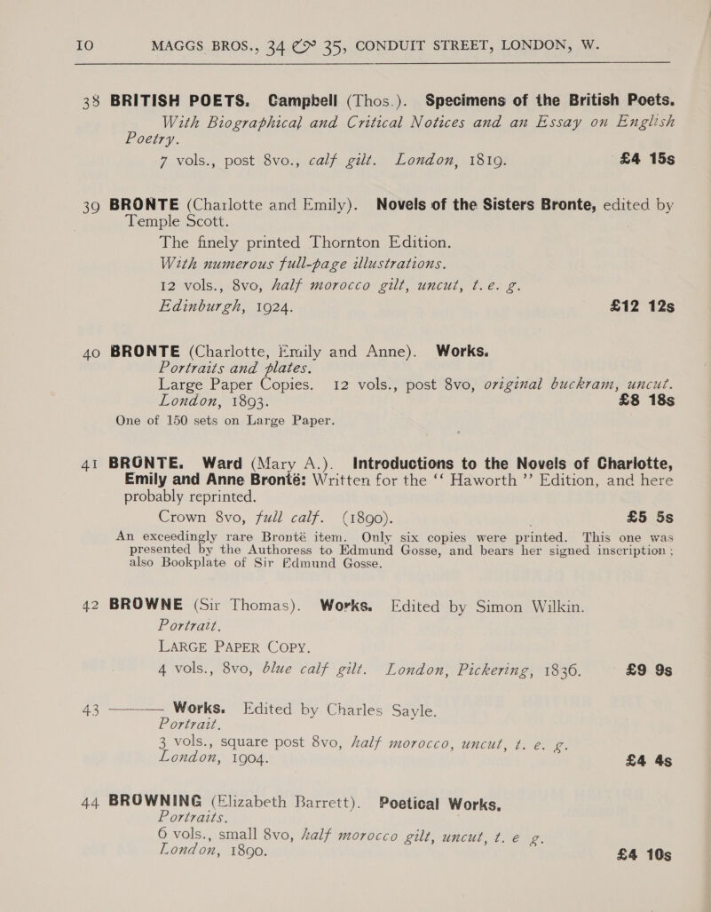 IO Ne 33 39 40 41 42 43 44 MAGGS BROS., 34 (> 35, CONDUIT STREET, LONDON, W. BRITISH POETS. Campbell (Thos.). Specimens of the British Poets. With Biographical and Critical Notices and an Essay on English Poetry. 7 volss, post+éve.,..calpgut. Loudow 1510: £4 15s BRONTE (Charlotte and Emily). Novels of the Sisters Bronte, edited by Temple Scott. The finely printed Thornton Edition. With numerous full-page illustrations. 12 vols., 8vo, half morocco gilt, uncut, ¢.e. g. Edinburgh, 1924. £12 12s BRONTE (Charlotte, Emily and Anne). Works. Portraits and plates. Large Paper Copies. 12 vols., post 8vo, orzginal buckram, uncut. London, 1803. £8 18s One of 150 sets on Large Paper. BRONTE. Ward (Mary A.). Introductions to the Novels of Charlotte, Emily and Anne Bronté: Written for the ‘‘ Haworth ”’ Edition, and here probably reprinted. Crown 8vo, full calf. (1890). £5 5s An exceedingly rare Bronté item. Only six copies were printed. This one was presented by the Authoress to Edmund Gosse, and bears her signed inscription ; also Bookplate of Sir Edmund Gosse. BROWNE (Sir Thomas). Works. Edited by Simon Wilkin. Portratt. LARGE PAPER COPY. 4 vols., 8vo, blue calf gilt. London, Pickering, 1836. £9 9s ——— Works. Edited by Charles Sayle. Portrait. ; 3 vols., square post 8vo, half morocco, uncut, t. é. g. London, 1904. £4 4s BROWNING (Elizabeth Barrett). Poetical Works. Portraits. | 6 vols., small 8vo, half morocco gilt, uncut, t. € g. London, 1890. £4 10s