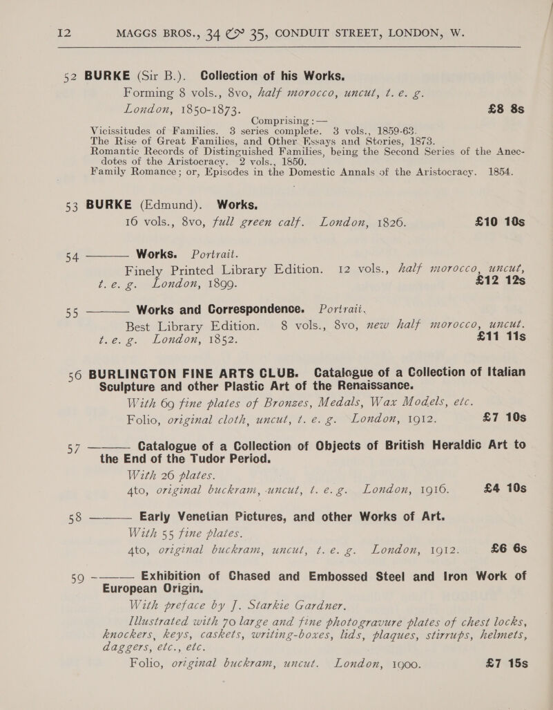 52 BURKE (Sir B.). Collection of his Works. Forming 8 vols., 8vo, Zalf morocco, uncut, t.e. g. London, 1850-1873. £8 8s Comprising : — Vicissitudes of Families. 3 series complete. 3 vols., 1859-63. The Rise of Great Families, and Other Essays and Steries, 1873. Romantic Records of Distinguished Families, being the Second Series of the Anec- dotes of the Aristocracy. 2 vols., 1850. Family Romance; or, Episcdes in the Domestic Annals of the Aristocracy. 1854. 53 BURKE (Edmund). Works, 16 vols., 8vo, full ereen calf. London, 1826. £10 18s 54 ———— Works. Portrait. Finely Printed Library Edition. 12 vols., alf morocco, uncut, t,.6. 259 eLONAON, 1OO0: £12 12s 55 ———— Works and Correspondence. Portrait. Best Library Edition. 8 vols., 8vo, mew half morocco, uncut. bier e. London, 1352: £11 11s 56 BURLINGTON FINE ARTS CLUB. Catalogue of a Collection of Italian Sculpture and other Plastic Art of the Renaissance. With 69 fine plates of Bronzes, Medals, Wax Models, etc. Folio, original cloth, uncut, ¢t. e. g. London, 1912. £7 10s 57 ———— Catalogue of a Collection of Objects of British Heraldic Art to the End of the Tudor Period. With 26 plates. Ato, original buckram, -uncut, t. e.g. London, 1910. £4 10s 58 —_—— Early Venetian Pictures, and other Works of Art. With 55 fine plates. Ato, original buckram, uncut te. ge. London, woi2 £6 6s Q ~-——— Exhibition of Chased and Embossed Steel and Iron Work of European Origin, With preface by J. Starkite Gardner. Illustrated with 70 large and fine photogravure plates of chest locks, knockers, keys, caskets, writing-boxes, lids, plaques, stirrups, helmets, daggers, etc., etc. Folio, orzginal buckram, uncut. London, 1900. £7 15s