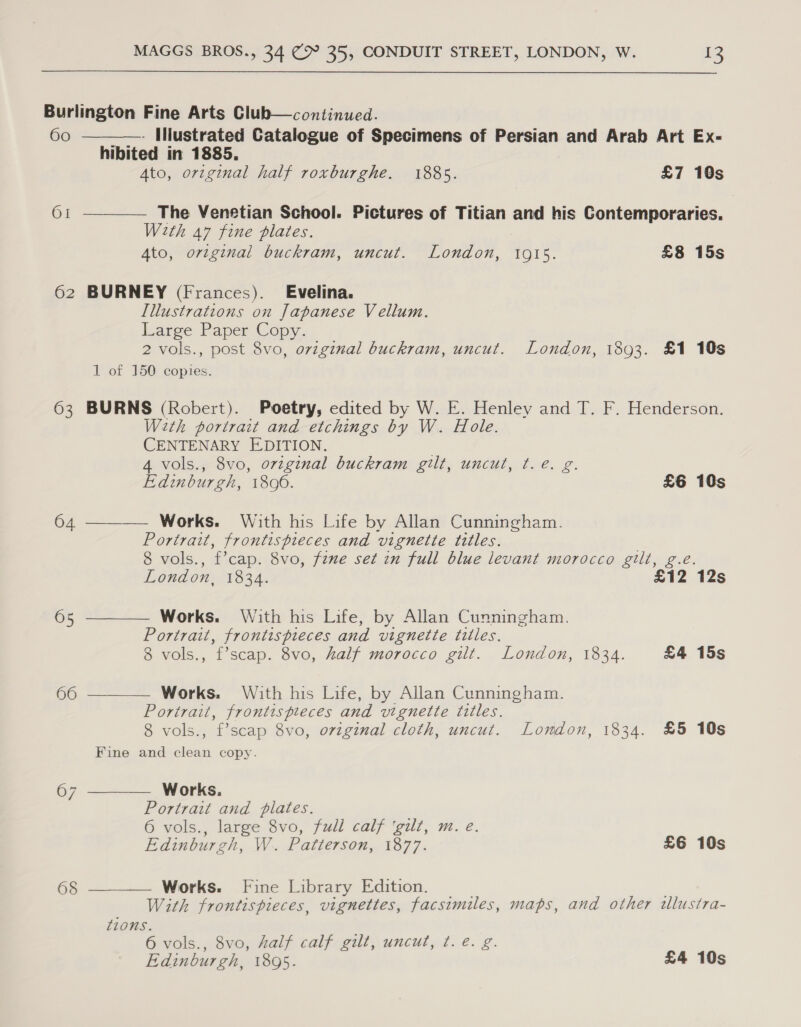 Burlington Fine Arts Club—continued.   6o ————. Illustrated Catalogue of Specimens of Persian and Arab Art Ex- hibited in 1885. Ato, original half roxburghe. 1885. £7 10s OI The Venetian School. Pictures of Titian and his Contemporaries. With a7 fine plates. Ato, original buckram, uncut. London, 10915. £8 15s 62 BURNEY (Frances). Evelina. Illustrations on Japanese Vellum. Large Paper Copy. 2 vols., post 8vo, original buckram, uncut. London, 1893. £1 10s 1 of 150 copies. 63 BURNS (Robert). Poetry, edited by W. E. Henley and T. F. Henderson. W2th portrait and etchings by W. Hole. CENTENARY EDITION. 4 vols., 8vo, original buckram gilt, uncut, t.e. g. Edinburgh, 18090. £6 10s  04 Works. With his Life by Allan Cunningham. Portrait, frontispieces and vignette titles. . 8 vols., f’cap. 8vo, fzme set in full blue levant morocco gilt, g.e. London, 1834. £12 12s  05 Works. With his Life, by Allan Cunningham. Portrait, frontispieces and vignette titles. 8 vols., f’scap. 8vo, half morocco gilt. London, 1834. £4 15s 66  Works. With his Life, by Allan Cunningham. Portrait, frontispreces and vignette titles. 8 vols., f’scap 8vo, original cloth, uncut. London, 1834. £5 10s Fine and clean copy. 67 Works. Portrait and plates. 6 vols., large 8vo, full calf ‘gilt, m. e.  Edinburgh, W. Patterson, 1877. £6 10s 6§ ———— Works. Fine Library Edition. . With frontispieces, vignettes, facsimiles, maps, and other tlustra- tions. 6 vols., 8vo, half calf gilt, uncut, ¢. é. g. Edinburgh, 1895. £4 10s