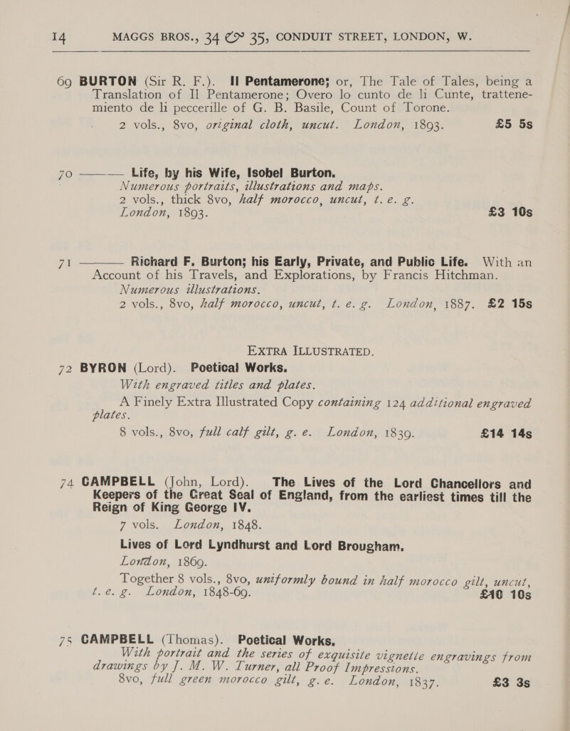  69 BURTON (Sir R. F.). Il Pentamerone; or, The Tale of Tales, being a Translation of Il Pentamerone; Overo lo cunto de h Cunte, trattene- miento de li peccerille of G. B. Basile, Count of Torone. 2 vols., 8vo, orginal cloth, uncut. London, 1803. £5 5s 70 ——-—— Life, by his Wife, Isobel Burton. Numerous portraits, iulustrations and maps. 2 vols., thick 8vo, half morocco, uncut, ¢.e. g. London, 1803. £3 10s  Richard F. Burton; his Early, Private, and Public Life. With an Account of his Travels, and Explorations, by Francis Hitchman. Numerous tllustrations. 2 vols., 8vo, half morocco, uncut, t. e.g. London, 1887. £2 15s ZA EXTRA ILLUSTRATED. 72 BYRON (Lord). Poetical Works. With engraved titles and plates. A Finely Extra Hlustrated Copy containing 124 additional engraved plates. 8 vols., 8vo, full calf gilt, g.e. London, 1830. £14 14s 74. GAMPBELL (John, Lord). The Lives of the Lord Chancellors and Keepers of the Great Seal of England, from the earliest times till the Reign of King George IV. 7 vols. London, 1848. Lives of Lord Lyndhurst and Lord Brougham. Lowdon, 1860. Together 8 vols., 8vo, unzformly bound in half morocco gilt, uncut, t.€@ g. Lonion, 1348-60. £AO 10s 75 CAMPBELL (Thomas). Poetical Works. With portrait and the series of exquisite vignetie engravings from drawings by J. M. W. Turner, all Proof Impressions. ; ak 8vo, full green morocco gilt, g.e. London, 1837. £3 3s