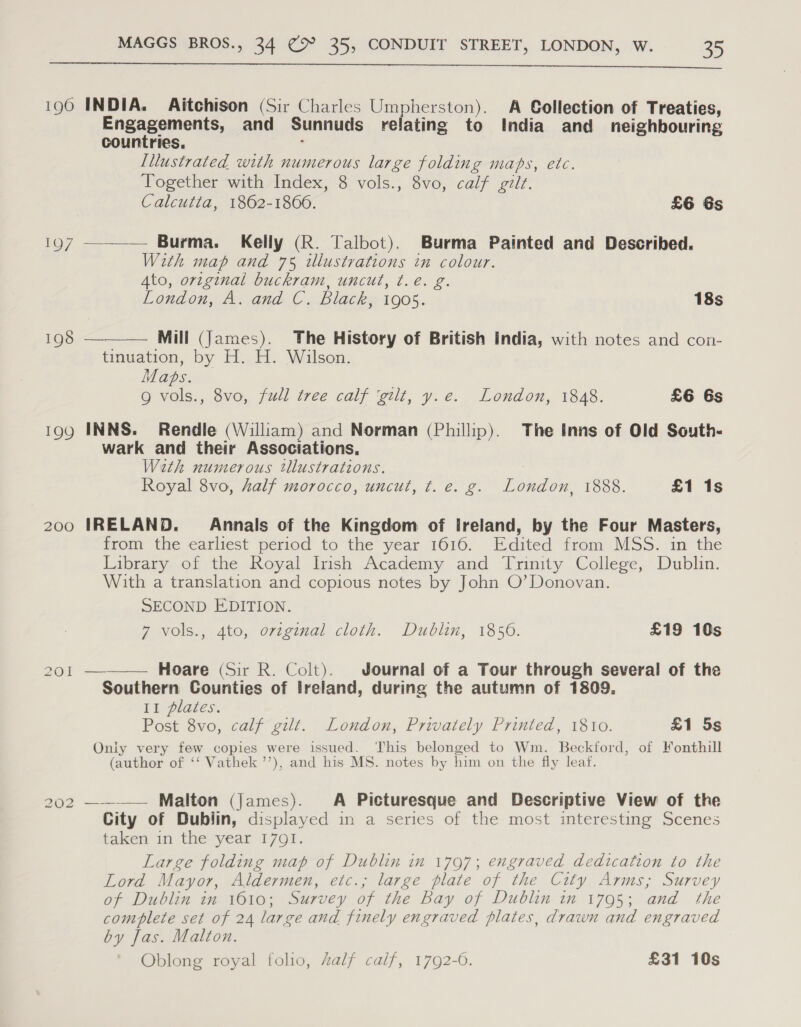  190 INDIA. Aitchison (Sir Charles Umpherston). A Collection of Treaties, Engagements, and Sunnuds relating to India and neighbouring countries. : Illustrated with numerous large folding maps, etc. Together with Index, 8 vols., 8vo, calf gilt. Calcutta, 1862-1860. £6 Gs 197 ——— Burma. Kelly (R. Talbot). Burma Painted and Described. With map and 75 illustrations in colour. Ato, original buckram, uncut, ¢.e. g. London, A. and C. Black, 1905. 18s  198 Mill (James). The History of British India, with notes and con- tinuation, by H. H. Wilson. Maps. g vols., 8vo, full tree calf ‘gilt, y.e. London, 1848. £6 6s 199 INNS. Rendle (William) and Norman (Phillip). The Inns of Old South- wark and their Associations, With numerous tllustrations. Royal 8vo, half morocco, uncut, t. e. g. London, 1888. £1 1s 200 IRELAND. Annals of the Kingdom of Ireland, by the Four Masters, from the earliest period to the year 1616. Edited from MSS. in the Library of the Royal Irish Academy and Trinity College, Dublin. With a translation and copious notes by John O’ Donovan. SECOND EDITION. 7 vols., 4to, ovzginal cloth. Dublin, 1856. £19 10s 201 ———— Hoare (Sir R. Colt). Journal of a Tour through several of the Southern Counties of Ireland, during the autumn of 1809. LL plates. A Post 8vo, calf gilt. London, Privately Printed, 1810. £1 5s Only very few copies were issued. This belonged to Wm. Beckford, of Fonthill (author of ‘‘ Vathek ’’), and his MS. notes by him on the fly leaf. 202 —~-—— Malton (James). A Picturesque and Descriptive View of the City of Dublin, displayed in a series of the most interesting Scenes taken in the year I7Q1. Large folding map of Dublin in 1797; engraved dedication to the Lord Mayor, Aldermen, etc.; large plate of the City Arms; Survey of Dublin in 1610; Survey of the Bay of Dublin in 1795; and the complete set of 24 large and finely engraved plates, drawn and engraved by Jas. Malton. Oblong royal folio, half calf, 1792-0. £31 10s