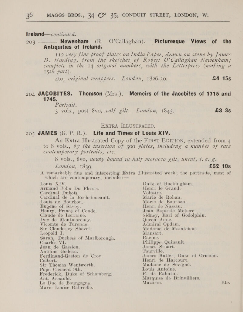  lreland—continucd. 203 -- Antiquities of Ireland.  Picturesque Views of the 15th part). 1745. Portrait. 1820-30. £4 15s London, 1839. £52 10s Louis XIV. Armand John Du Plessis. Cardinal Dubois. Cardinal de la Rochefoucault. Louis de Bourbon. Eugene of Savoy. Henry, Prince of Conde. Claude de Lorraine. Duc de Montmorency. Vicomte de Turenuse. Sir Cloudesley Shovel. Leopold I. Charles VI Jean de Gassion. Antoine Godeau. Ferdinand-Gaston de Croy. Colbert. Sir Thomas Wentworth. Pope Clement 9th. Frederick, Duke of Schomberg. Ant. Arnauld. Le Duc de Bourgogne. Marie Louise Gabriélle. Duke of Buckingham. Henri le Grand. Voltaire. Marie de Rohan. Marie de Bourbon. Henri de Nassau. Jean Baptiste Moliere. Sidney, Marl of Godolphin. Queen Anne. Admiral Opdam. Madame de Mainteion. Mansart. Racine. Philippe Quinault. James Stuart. Tourville. James Butler, Duke of Ormond. Henri de Harcourt. Madame de Sevigné. Louis Antoine. Rede Rabutm: Marquise de Brinvilliers, Mazarin. Lite.