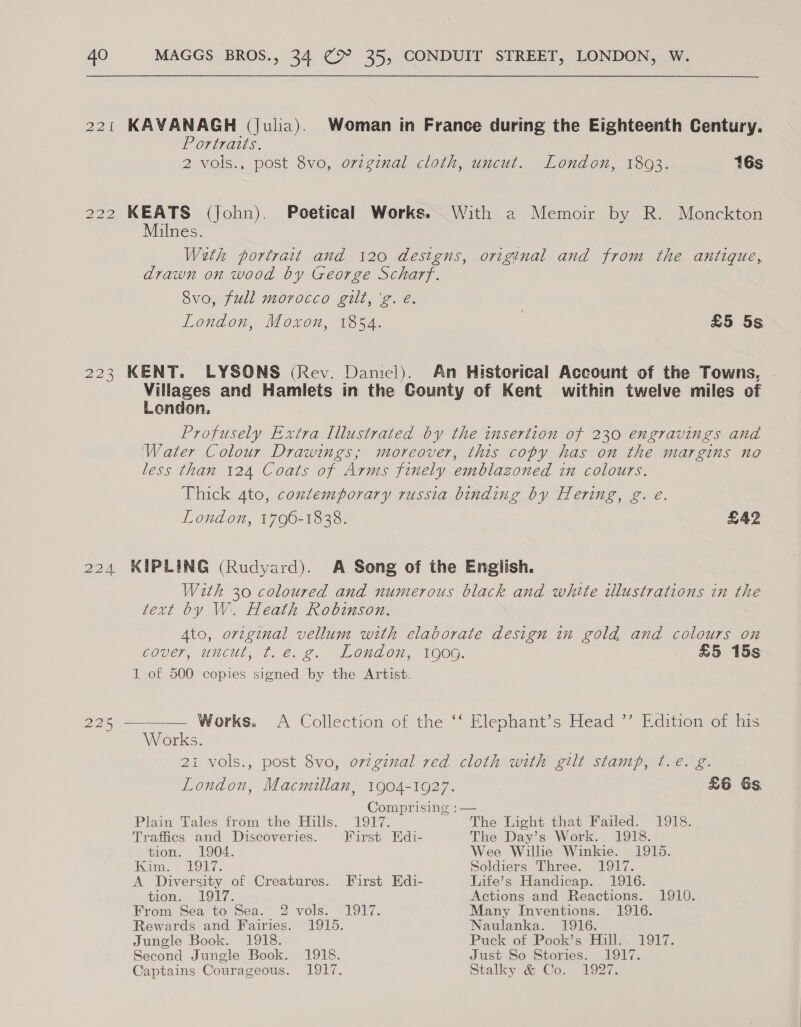 221 KAVANAGH (Julia). Woman in France during the Eighteenth Century. Porras. 2 vols., post 8vo, ovzginal cloth, uncut. London, 1803. 16s 222 KEATS (John). Poetical Works. With a Memoir by R. Monckton Milnes. With portrait and 120 designs, original and from the antique, drawn on wood by George Scharf. 8vo, full morocco gilt, 'g. e. London, Moxon, 1854. | £5 5s 223 KENT. LYSONS (Rev. Daniel). An Historical Account of the Towns, Villages and Hamlets in the County of Kent within twelve miles of London. Profusely Extra Illustrated by the insertion of 230 engravings and ‘Water Colour Drawings; moreover, this copy has on the margins no less than 124 Coats of Arms finely emblazoned in colours. Thick 4to, contemporary russia binding by Hering, g. e. London, 1796-1838. £42 224 KIPLING (Rudyard). A Song of the English. With 30 coloured and numerous black and white illustrations in the text by W. Heath Robinson. Ato, original vellum with elaborate design in gold and colours on COUEr, UNCUL, tT. é.. 2. “ILOUA OU, TOOG, £5 15s 1 of 500 copies signed by the Artist. 225 ——-— Works. A Collection of the ‘‘ Elephant’s Head ”’ Edition of his Works. 21 vols., post 8vo, ovzginal red cloth with gilt stamp, ¢.eé. g. London, Macmillan, 1904-1927. 26 &amp;s. Comprising :— Plain Tales from the Hills. 1917. The Light that Failed. 1918. Traffics and Discoveries. First Edi- The Day’s Work. 1918. tion. 1904. Wee Willie Winkie. 1915. Kani. 1017: Soldiers Three. 1917. A Diversity of Creatures. First Edi- Life’s Handicap. 1916. tion.5 LON, Actions and Reactions. 1910. From Sea to Sea. 2 vols. 1917. Many Inventions. 1916. Rewards and Fairies. 1915. Naulanka. 1916. Jungle Book. 1918. Puck ‘of Pook’s Hill. 1917. Second Jungle Book. 1918. Just So Stories. 1917. Captains Courageous. 1917. Stalky &amp; Co. 1927.