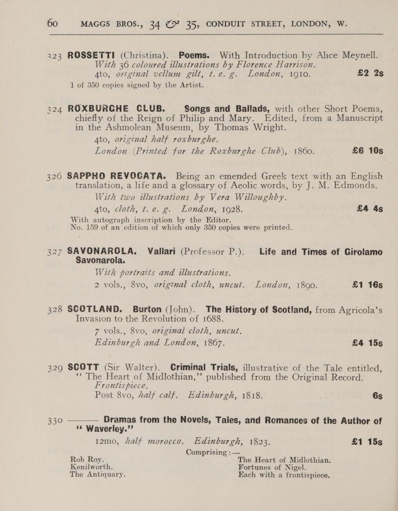 223 320 328 329 330 MAGGS BROS., 34 (9° 35, CONDUIT STREET, LONDON, W. ROSSETTI (Christina). Poems. With Introduction by Alice Meynell. With 30 coloured illustrations by Florence Harrison. Ato, original vellum gilt, t.e. g. London, 1910. £2 2s 1 of 350 copies signed by the Artist. ROXBURGHE CLUB. Songs and Ballads, with other Short Poems, chiefly of the Reign of Philip and Mary. Edited, from a Manuscript in the Ashmolean Museum, by Thomas Wright. Ato, original half roxburghe. London (Printed for the Roxburghe Club), 1860. £6 10s SAPPHO REVOGATA. Being an emended Greek text with an English translation, a life and a glossary of Aeolic words, by J. M. Edmonds. With two illustrations by Vera Willoughby. . Ato, “cloth, 2. €: 6. Lond on 1026. £4 4s With autograph inscription by the Editor. No. 159 of an edition of which only 350 copies were printed. SAVONARGLA. Vallari (Professor P.). Life and Times of Girolamo Savonarola. | With portraits and illustrations. 2 vols., 8vo, ovzg¢nal cloth, uncut. London, 1800. £1 16s SCOTLAND. Burton (John). The History of Scotland, from Agricola’s Invasion to the Revolution of 1688. 7 vols., 8vo, original cloth, uncut. Edinburgh and London, 1867. £4 15s SCOTT (Sir Walter). Criminal Trials, illustrative of the Tale entitled, ‘The Heart of Midlothian,’’ published from the Original Record. Frontispiece. Post 8vo, half calf. Edinburgh, 1818. ' 6s —___—— Dramas from the Novels, Taies, and Remances of the Author of ‘¢ Waverley.’’ 12mo, half morocco. Edinburgh, 1823. £1 15s Comprising : — Rob Roy. The Heart of Midlothian. Kenilworth. Fortunes of Nigel. The Antiquary. Each with a frontispiece.