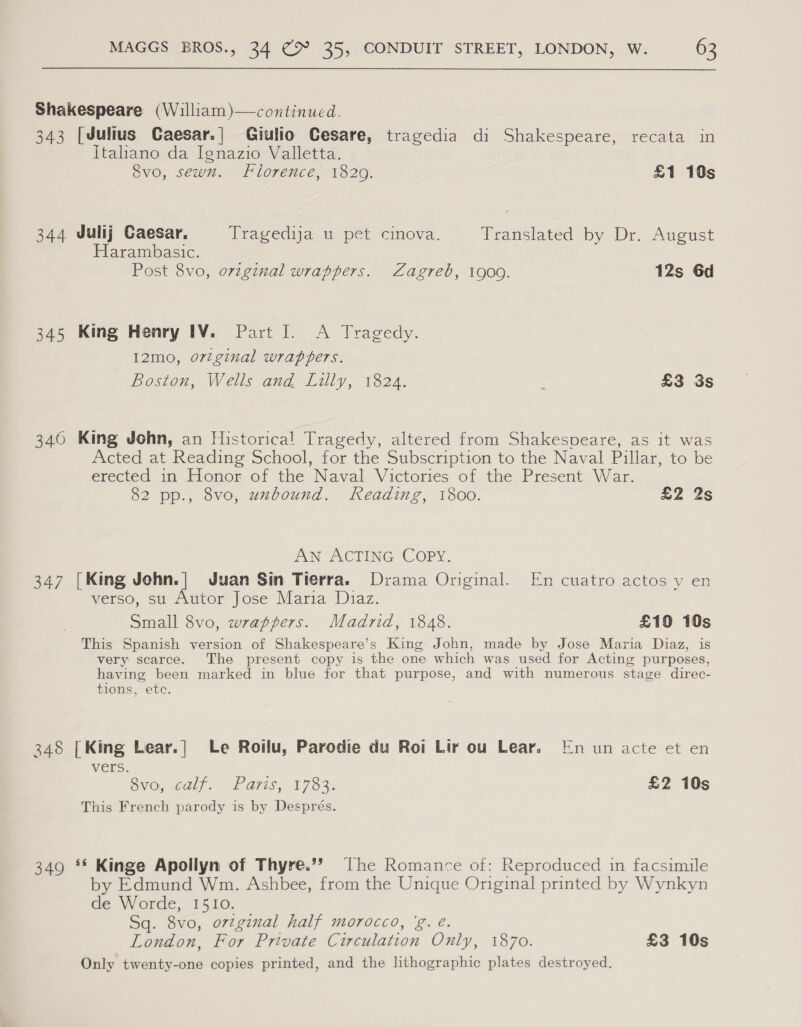  Shakespeare (William)—continued, 343 [Julius Caesar.| Giulio Cesare, tragedia di Shakespeare, recata in Italhano da Ignazio Valletta. 8vo, sewn. Florence, 1820. £1 10s 344 Julij Caesar, Vragedija, @ pet cimova. Translated by Dr. August Harambasic. Post 8vo, original wrappers. Zagreb, 1909. 12s 6d 345 King Henry IV. Part I. A Tragedy. I12mo, ortginal wrappers. Boston, Wells and Lilly, 1824. . £3 3s 340 King John, an Historical Tragedy, altered from Shakespeare, as it was Acted at Reading School, for the Subscription to the Naval Pillar, to be erected in Honor of the Naval Victories of the Present War. 82 pp., 8vo, unbound. Reading, 1800. £2 2s AN UACTING COPY. 347 [King John.| Juan Sin Tierra. Drama Original. En cuatro actos y en verso, su Autor Jose Maria Diaz. Small 8vo, wrappers. Madrid, 1848. £10 10s This Spanish version of Shakespeare’s King John, made by Jose Maria Diaz, is very scarce. The present copy is the one which was used for Acting purposes, having been marked in blue for that purpose, and with numerous stage direc- tions, ete. 348 [King Lear.| Le Roilu, Parodie du Roi Lir ou Lear. nun acte et en VMEES: Bva, oalpe, LP aes, 1753. £2 10s This French parody is by Després. 349 ** Kinge Apollyn of Thyre.’? The Romance of: Reproduced in facsimile by Edmund Wm. Ashbee, from the Unique Original printed by Wynkyn de Worde, 1510. Sq. 8vo, ortginal half morocco, 'g. é. London, For Private Circulation Only, 1870. £3 10s Only twenty-one copies printed, and the lithographic plates destroyed.