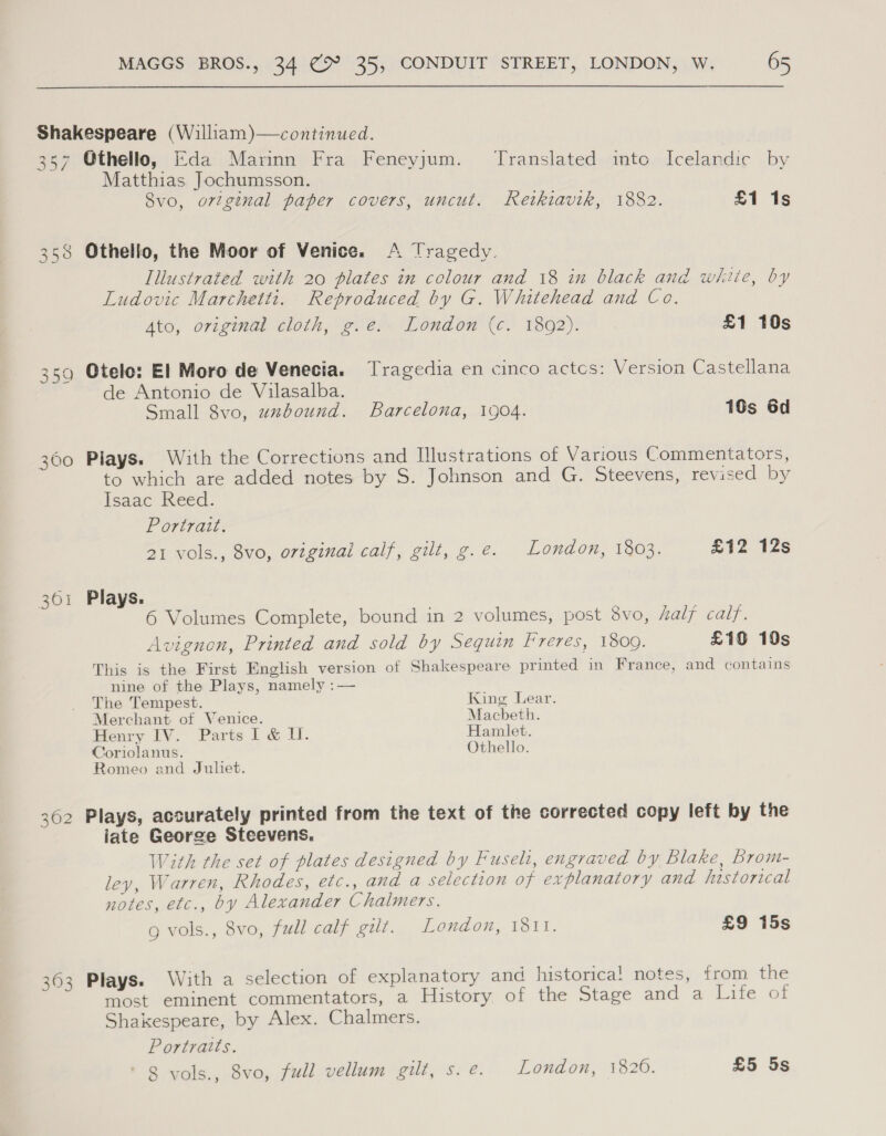 Shakespeare (William)—continued. 357 Othello, Eda Marinn Fra Feneyjum. Translated mto Icelandic by Matthias. Jochumsson. 8vo, o7tgenal paper covers, uncut. Retkiavik, 1882. £1 1s 358 Othello, the Moor of Venice. A Tragedy. Illustrated with 20 plates in cclour and 18 in black ané white, by Ludovic Marchetti. Reproduced by G. Whitehead and Co. Ato, original cloth, g.e. London (c. 1892). £1 10s 359 Otelo: El Moro de Venecia. Tragedia en cinco actcs: Version Castellana de Antonio de Vilasalba. Small 8vo, uzbound. Barcelona, 1904. 10s 6d 360 Plays. With the Corrections and Illustrations of Various Commentators, to which are added notes by S. Johnson and G. Steevens, revised by Isaac Reed. Portrait. 21 vols., 8vo, original calf, gilt, g.e. London, 1803. £12 12s 361 Plays. 6 Volumes Complete, bound in 2 volumes, post Svo, half calf. Avignon, Printed and sold by Sequin Freres, 1809. £1G 10s This is the First English version of Shakespeare printed in France, and contains nine of the Plays, namely :— The Tempest. King Lear. Merchant of Venice. Macbeth. Henry IV. Parts I & Il. Hamlet. Coriolanus. Othello. Romeo and Juliet. 362 Plays, accurately printed from the text of the corrected copy left by the iate George Steevens. With the set of plates designed by Fuseli, engraved by Blake, Brom- ley, Warren, Rhodes, etc., and a selection of explanatory and historical notes, etc., by Alexander Chalmers. g vols., 8vo, full calf gilt. London, 1811. £9 15s 363 Plays. With a selection of explanatory and historica! notes, from the most eminent commentators, a History. of the Stage and a Life of Shakespeare, by Alex. Chalmers. Portraits. ‘ 8 vols., 8vo, full vellum gilt, s. e. London, 1820. £5 5s