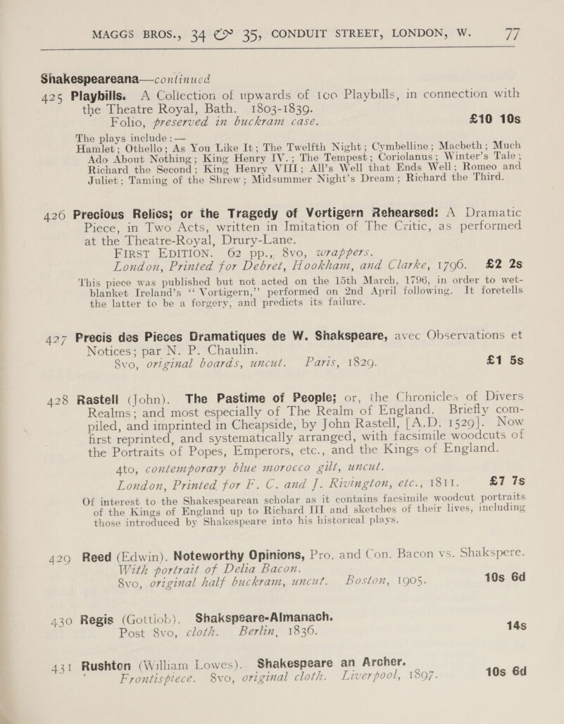  Shakespeareana— continued 425 Playbills. A Collection of upwards of 1co Playbills, in connection with the Theatre Royal, Bath. 1803-1839. Folio, preserved in buckram case. £10 10s The plays include : — Hamlet; Othello; As You Like It; The Twelfth Night ; Cymbelline ; Macbeth ; Much Ado About Nothing; King Henry IV.; The Tempest; Coriolanus ; Winter’s Tale ; Richard the Second; Kine Henry VIII; All’s Well that Ends Well; Romeo and Juliet; Taming of the Shrew; Midsummer Night’s Dream ; Richard the Third. 426 Precious Relics; or the Tragedy of Vortigern Rehearsed: A Dramatic Piece, in Two Acts, written in Imitation of The Critic, as performed at the Theatre-Royal, Drury-Lane. FIRST EDITION. 62 pp., 8vo, wrappers. London, Printed for Debret, Hookham, and Clarke, 1790. £2 2s This piece was published but not acted on the 15th March, 1796, in order to wet- blanket Ireland’s ‘‘ Vortigern,’’ performed on 2nd April following. It foretells the latter to be a forgery, and predicts its failure. 427 Precis des Pieces Dramatiques de W. Sinakspeare, avec Observations et Notices; par N. P. Chaulin. . Svo, original boards, uncut. Paris, 1820. £1 5s 428 Rastell (John). The Pastime of People; or, the Chronicles of Divers Realms; and most especially of The Realm of England. Briefly com- piled, and imprinted in Cheapside, by John Rastell, [A.D. 1529]. Now first reprinted, and systematically arranged, with facsimile woodcuts of the Portraits of Popes, Emperors, etc., and the Kings of England. Ato, contemporary blue morocco gilt, uncut. London, Printed for F. C. and f. Rivington, etc., 1811. £7 7s Of interest to the Shakespearean scholar as it contains facsimile woodcut portraits of the Kings of England up to Richard UY and sketches of their lives, including those introduced by Shakespeare into his historical plays. 429 Reed (Edwin). Noteworthy Opinions, Pro. and Con. Bacon vs. Shakspere. With portrait of Delia Bacon. Svo, original half buckram, uncut. Boston, 1905. 10s Gd 430 Regis (Gottiob). Shakspeare-Almanach. Post 8vo, cloth. Berlin, 1830. 14s 431 Rushten (William Lowes). Shakespeare an Archer. Frontispiece. 8vo, original cloth. Liverpool, 1807. 10s 6d