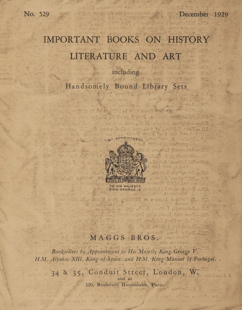 a es “ Mes 528 * = Paecotai: 1929  ce IMPORTANT. ‘BOOKS ON _ HISTORY ie -LITERAT URE. AND ART : : es ‘including. “ Handsomely Bound -bibiary Sets  oe Se Ba = : : 4 Ae UE gee BS 2. PL pee PR ORAS - * 2 ‘4 tage, - : , ‘e i rts § o,f d f Rae ms MA u =. ae ‘ ¥ ee: r3 = ‘ 4 2 y PSG 2S * s SON Pree | NY ad 2 AO RASS * Opa ry ” ‘ } ‘ 7 y } to Ww” £ , ) % . i g i i 6 As 2) GOA ag oa Da), | say “TO HIS MAJESTY = + “IRING GEORGE.V -) ¥ vt Roolsewens af Pe 10 His. “ne King G ‘sbi VE HM, Alfonso XII, King of: Spain; and HT. M.’ sys byt oe ‘of Portisgal. . 34 &amp; 35, Conduit Street, ‘London, We” nein and at : 7 Lee hr, é . 1380; : Boulevard ‘Haussihanh, “Paris. ; . &lt;i ol +4 . “