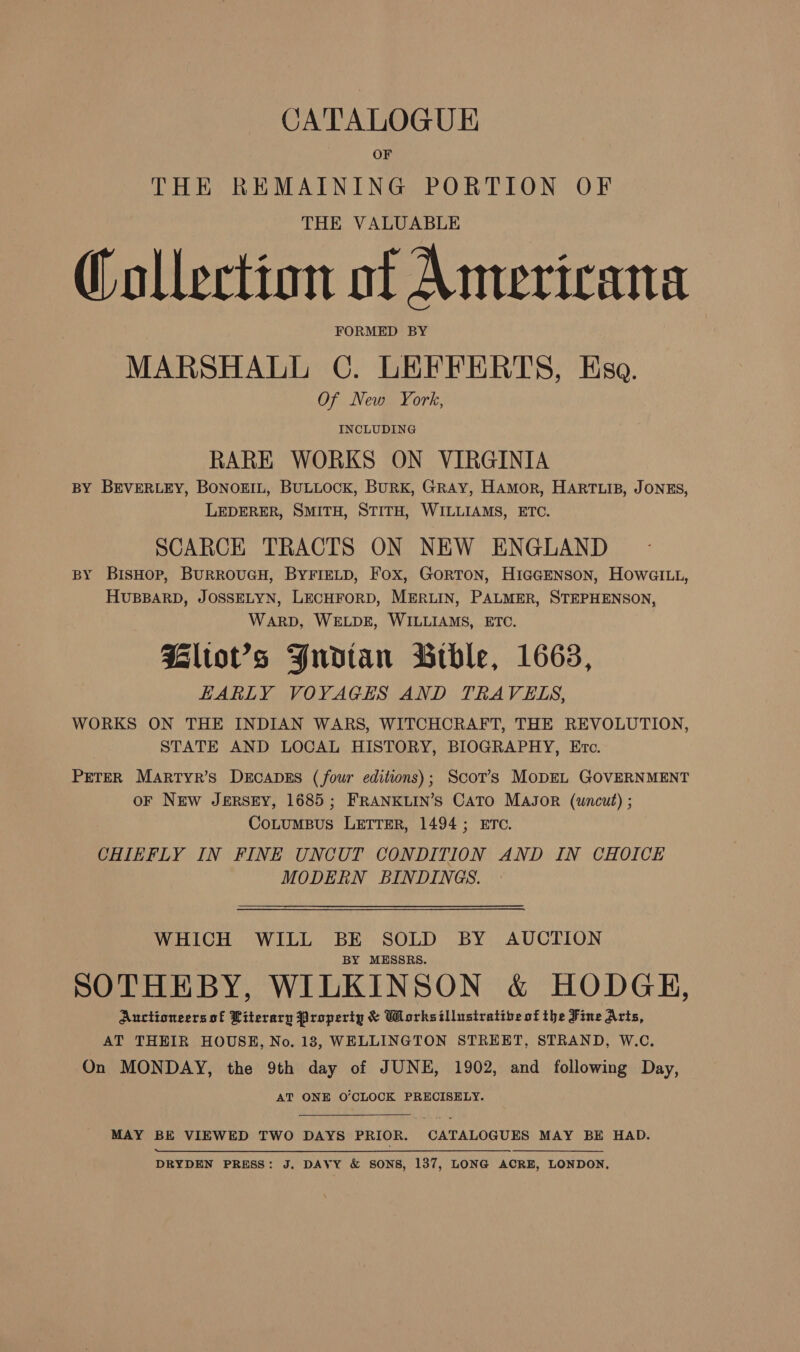 CATALOGUE OF THE REMAINING PORTION OF THE VALUABLE Collection of Americana FORMED BY MARSHALL C. LEFFERTS, Esa. Of New York, INCLUDING RARE WORKS ON VIRGINIA BY BEVERLEY, BONOEIL, BULLOCK, BURK, GRAY, HAmMorR, HARTLIB, JONES, LEDERER, SMITH, STITH, WILLIAMS, ETC. SCARCE TRACTS ON NEW ENGLAND BY BisHop, BuRROUGH, BYFIELD, Fox, GORTON, HIGGENSON, HOwWGILL, HUBBARD, JOSSELYN, LECHFORD, MERLIN, PALMER, STEPHENSON, WARD, WELDE, WILLIAMS, ETC. Hltov’s Yudtan Bible, 1663, HARLY VOYAGES AND TRAVELS, WORKS ON THE INDIAN WARS, WITCHCRAFT, THE REVOLUTION, STATE AND LOCAL HISTORY, BIOGRAPHY, Ere. PETER Martyr’s DECADES (four editions); Scot’s MoDEL GOVERNMENT oF New JERSEY, 1685; FRANKLIN’S CATO MAJOR (uncut) ; CoLumBus LETTER, 1494; ETC. CHIEFLY IN FINE UNCUT CONDITION AND IN CHOICE MODERN BINDINGS. WHICH WILL BE SOLD BY AUCTION BY MESSRS. SOTHEBY, WILKINSON &amp; HODGE, Auctioneers of Literary Property &amp; Worksillusiratibe of the Fine Aris, AT THEIR HOUSE, No. 18, WELLINGTON STREET, STRAND, W.C. On MONDAY, the 9th day of JUNE, 1902, and following Day, AT ONE O’CLOCK PRECISELY. MAY BE VIEWED TWO DAYS PRIOR. CATALOGUES MAY BE HAD. DRYDEN PRESS: J. DAVY &amp; SONS, 137, LONG ACRE, LONDON,