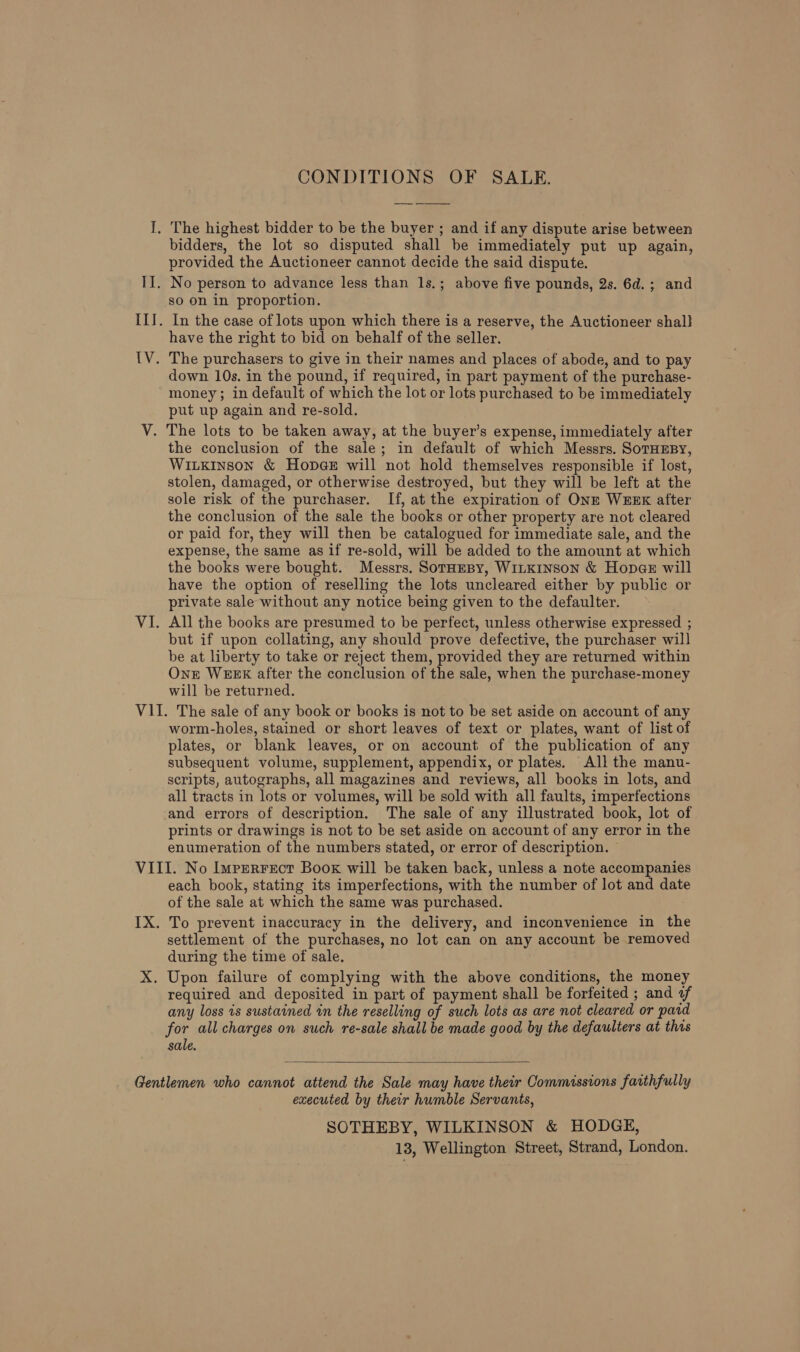 CONDITIONS OF SALE. bidders, the lot so disputed shall be immediately put up again, provided the Auctioneer cannot decide the said dispute. so on in proportion. have the right to bid on behalf of the seller. down 10s. in the pound, if required, in part payment of the purchase- money; in default of which the lot or lots purchased to be immediately put up again and re-sold. the conclusion of the sale; in default of which Messrs. SoTHEBY, WILKINSON &amp; Hope@eE will not hold themselves responsible if lost, stolen, damaged, or otherwise destroyed, but they will be left at the sole risk of the purchaser. If, at the expiration of ONE WEEK after the conclusion of the sale the books or other property are not cleared or paid for, they will then be catalogued for immediate sale, and the expense, the same as if re-sold, will be added to the amount at which the books were bought. Messrs. SorHeBy, WILKINSON &amp; Hopee will have the option of reselling the lots uncleared either by public or private sale without any notice being given to the defaulter. All the books are presumed to be perfect, unless otherwise expressed ; but if upon collating, any should prove defective, the purchaser will be at liberty to take or reject them, provided they are returned within Onn WEEK after the conclusion of the sale, when the purchase-money will be returned. worm-holes, stained or short leaves of text or plates, want of list of plates, or blank leaves, or on account of the publication of any subsequent volume, supplement, appendix, or plates. All the manu- scripts, autographs, all magazines and reviews, all books in lots, and all tracts in lots or volumes, will be sold with all faults, imperfections and errors of description. The sale of any illustrated book, lot of prints or drawings is not to be set aside on account of any error in the enumeration of the numbers stated, or error of description. each book, stating its imperfections, with the number of lot and date of the sale at which the same was purchased. To prevent inaccuracy in the delivery, and inconvenience in the settlement of the purchases, no lot can on any account be removed during the time of sale. required and deposited in part of payment shall be forfeited ; and of any loss is sustained in the reselling of such lots as are not cleared or paid for all charges on such re-sale shall be made good by the defaulters at this sale.  executed by their humble Servants, SOTHEBY, WILKINSON &amp; HODGE, 13, Wellington Street, Strand, London.